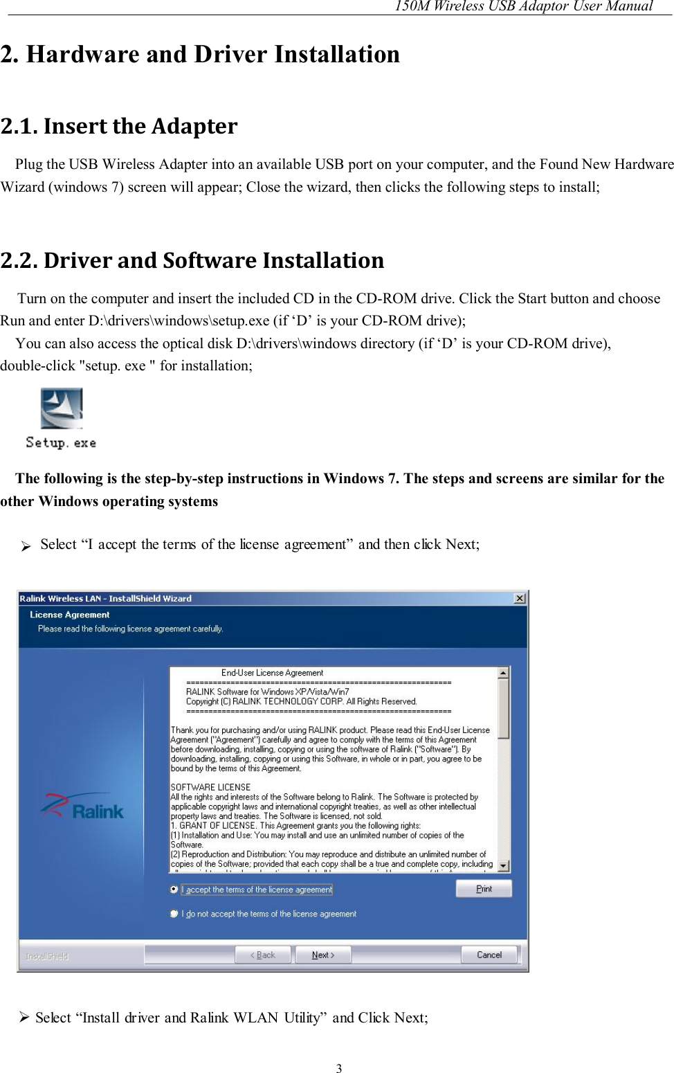 150M Wireless USB Adaptor User Manual 3 2. Hardware and Driver Installation 2.1. Insert the Adapter Plug the USB Wireless Adapter into an available USB port on your computer, and the Found New Hardware Wizard (windows 7) screen will appear; Close the wizard, then clicks the following steps to install;  2.2. Driver and Software Installation     Turn on the computer and insert the included CD in the CD-ROM drive. Click the Start button and choose Run and enter D:\drivers\windows\setup.exe (if ‘D’ is your CD-ROM drive); You can also access the optical disk D:\drivers\windows directory (if ‘D’ is your CD-ROM drive), double-click &quot;setup. exe &quot; for installation;  The following is the step-by-step instructions in Windows 7. The steps and screens are similar for the other Windows operating systems   Select “I accept the terms of the license  agreement” and then click Next;     Select “Install dr iver and Ralink WLAN Utility” and Click Next; 