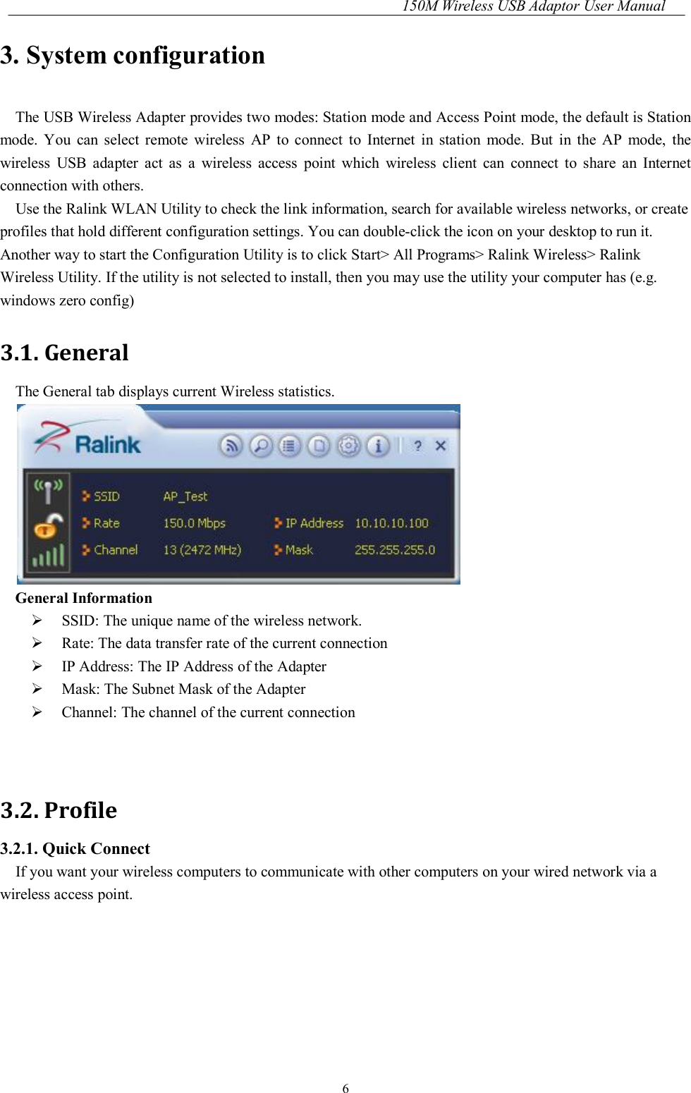 150M Wireless USB Adaptor User Manual 6 3. System configuration The USB Wireless Adapter provides two modes: Station mode and Access Point mode, the default is Station mode.  You  can  select  remote  wireless  AP  to  connect  to  Internet  in  station  mode.  But  in  the  AP  mode,  the wireless  USB  adapter  act  as  a  wireless  access  point  which  wireless  client  can  connect  to  share  an  Internet connection with others. Use the Ralink WLAN Utility to check the link information, search for available wireless networks, or create profiles that hold different configuration settings. You can double-click the icon on your desktop to run it. Another way to start the Configuration Utility is to click Start&gt; All Programs&gt; Ralink Wireless&gt; Ralink Wireless Utility. If the utility is not selected to install, then you may use the utility your computer has (e.g. windows zero config) 3.1. General The General tab displays current Wireless statistics.  General Information   SSID: The unique name of the wireless network.  Rate: The data transfer rate of the current connection  IP Address: The IP Address of the Adapter  Mask: The Subnet Mask of the Adapter  Channel: The channel of the current connection   3.2. Profile 3.2.1. Quick Connect If you want your wireless computers to communicate with other computers on your wired network via a wireless access point. 