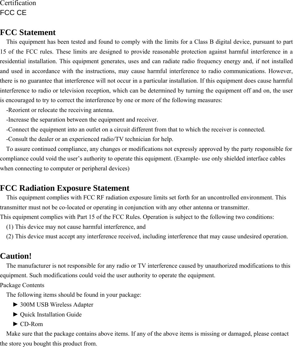    Certification FCC CE  FCC Statement This equipment has been tested and found to comply with the limits for a Class B digital device, pursuant to part 15 of the FCC rules. These limits are designed to provide reasonable protection against harmful interference in a residential installation. This equipment generates, uses and can radiate radio frequency energy and, if not installed and used in accordance with the instructions, may cause harmful interference to radio communications. However, there is no guarantee that interference will not occur in a particular installation. If this equipment does cause harmful interference to radio or television reception, which can be determined by turning the equipment off and on, the user is encouraged to try to correct the interference by one or more of the following measures: -Reorient or relocate the receiving antenna. -Increase the separation between the equipment and receiver. -Connect the equipment into an outlet on a circuit different from that to which the receiver is connected. -Consult the dealer or an experienced radio/TV technician for help. To assure continued compliance, any changes or modifications not expressly approved by the party responsible for compliance could void the user’s authority to operate this equipment. (Example- use only shielded interface cables when connecting to computer or peripheral devices)  FCC Radiation Exposure Statement This equipment complies with FCC RF radiation exposure limits set forth for an uncontrolled environment. This transmitter must not be co-located or operating in conjunction with any other antenna or transmitter. This equipment complies with Part 15 of the FCC Rules. Operation is subject to the following two conditions: (1) This device may not cause harmful interference, and (2) This device must accept any interference received, including interference that may cause undesired operation.  Caution! The manufacturer is not responsible for any radio or TV interference caused by unauthorized modifications to this equipment. Such modifications could void the user authority to operate the equipment. Package Contents   The following items should be found in your package:   ► 300M USB Wireless Adapter   ► Quick Installation Guide   ► CD-Rom Make sure that the package contains above items. If any of the above items is missing or damaged, please contact the store you bought this product from.  