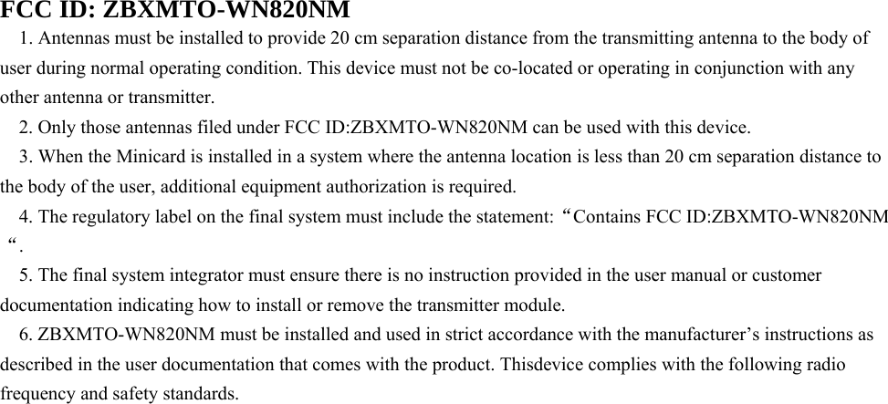   FCC ID: ZBXMTO-WN820NM 1. Antennas must be installed to provide 20 cm separation distance from the transmitting antenna to the body of user during normal operating condition. This device must not be co-located or operating in conjunction with any other antenna or transmitter. 2. Only those antennas filed under FCC ID:ZBXMTO-WN820NM can be used with this device. 3. When the Minicard is installed in a system where the antenna location is less than 20 cm separation distance to the body of the user, additional equipment authorization is required. 4. The regulatory label on the final system must include the statement:“Contains FCC ID:ZBXMTO-WN820NM “. 5. The final system integrator must ensure there is no instruction provided in the user manual or customer documentation indicating how to install or remove the transmitter module. 6. ZBXMTO-WN820NM must be installed and used in strict accordance with the manufacturer’s instructions as described in the user documentation that comes with the product. Thisdevice complies with the following radio frequency and safety standards. 