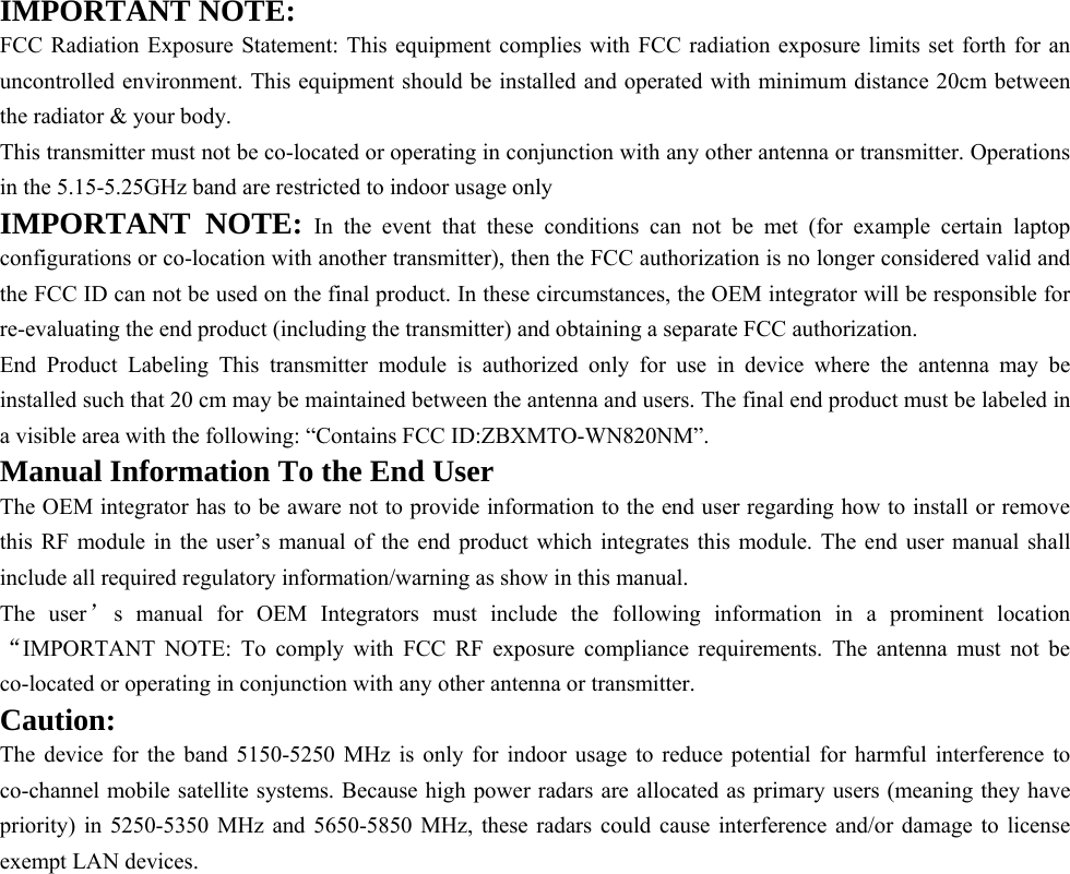   IMPORTANT NOTE: FCC Radiation Exposure Statement: This equipment complies with FCC radiation exposure limits set forth for an uncontrolled environment. This equipment should be installed and operated with minimum distance 20cm between the radiator &amp; your body. This transmitter must not be co-located or operating in conjunction with any other antenna or transmitter. Operations in the 5.15-5.25GHz band are restricted to indoor usage only IMPORTANT NOTE: In the event that these conditions can not be met (for example certain laptop configurations or co-location with another transmitter), then the FCC authorization is no longer considered valid and the FCC ID can not be used on the final product. In these circumstances, the OEM integrator will be responsible for re-evaluating the end product (including the transmitter) and obtaining a separate FCC authorization. End Product Labeling This transmitter module is authorized only for use in device where the antenna may be installed such that 20 cm may be maintained between the antenna and users. The final end product must be labeled in a visible area with the following: “Contains FCC ID:ZBXMTO-WN820NM”. Manual Information To the End User The OEM integrator has to be aware not to provide information to the end user regarding how to install or remove this RF module in the user’s manual of the end product which integrates this module. The end user manual shall include all required regulatory information/warning as show in this manual. The user’s manual for OEM Integrators must include the following information in a prominent location “IMPORTANT NOTE: To comply with FCC RF exposure compliance requirements. The antenna must not be co-located or operating in conjunction with any other antenna or transmitter. Caution: The device for the band 5150-5250 MHz is only for indoor usage to reduce potential for harmful interference to co-channel mobile satellite systems. Because high power radars are allocated as primary users (meaning they have priority) in 5250-5350 MHz and 5650-5850 MHz, these radars could cause interference and/or damage to license exempt LAN devices.       