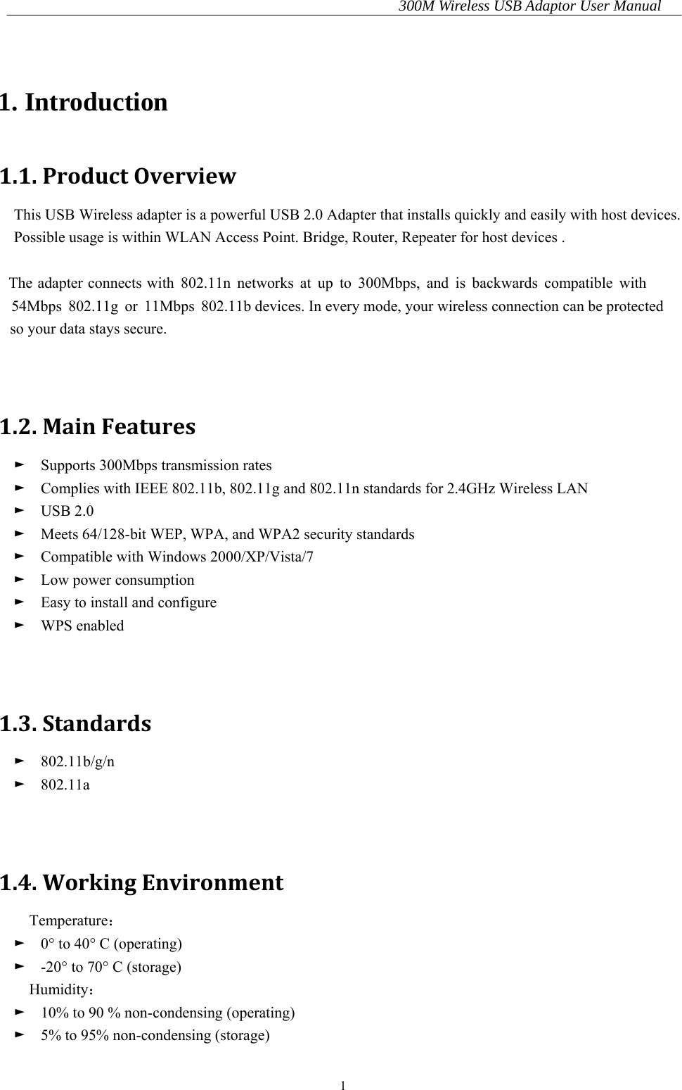 300M Wireless USB Adaptor User Manual 1  1. Introduction 1.1.ProductOverviewThis USB Wireless adapter is a powerful USB 2.0 Adapter that installs quickly and easily with host devices. Possible usage is within WLAN Access Point. Bridge, Router, Repeater for host devices .    The adapter connects with 802.11n networks at up to 300Mbps, and is backwards compatible with   54Mbps 802.11g or 11Mbps 802.11b devices. In every mode, your wireless connection can be protected    so your data stays secure.   1.2.MainFeatures►  Supports 300Mbps transmission rates ►    Complies with IEEE 802.11b, 802.11g and 802.11n standards for 2.4GHz Wireless LAN ►  USB 2.0 ►    Meets 64/128-bit WEP, WPA, and WPA2 security standards ►    Compatible with Windows 2000/XP/Vista/7 ►  Low power consumption ►    Easy to install and configure ►  WPS enabled   1.3.Standards►  802.11b/g/n ►  802.11a   1.4.WorkingEnvironmentTemperature： ►    0° to 40° C (operating) ►    -20° to 70° C (storage) Humidity： ►    10% to 90 % non-condensing (operating) ►    5% to 95% non-condensing (storage) 