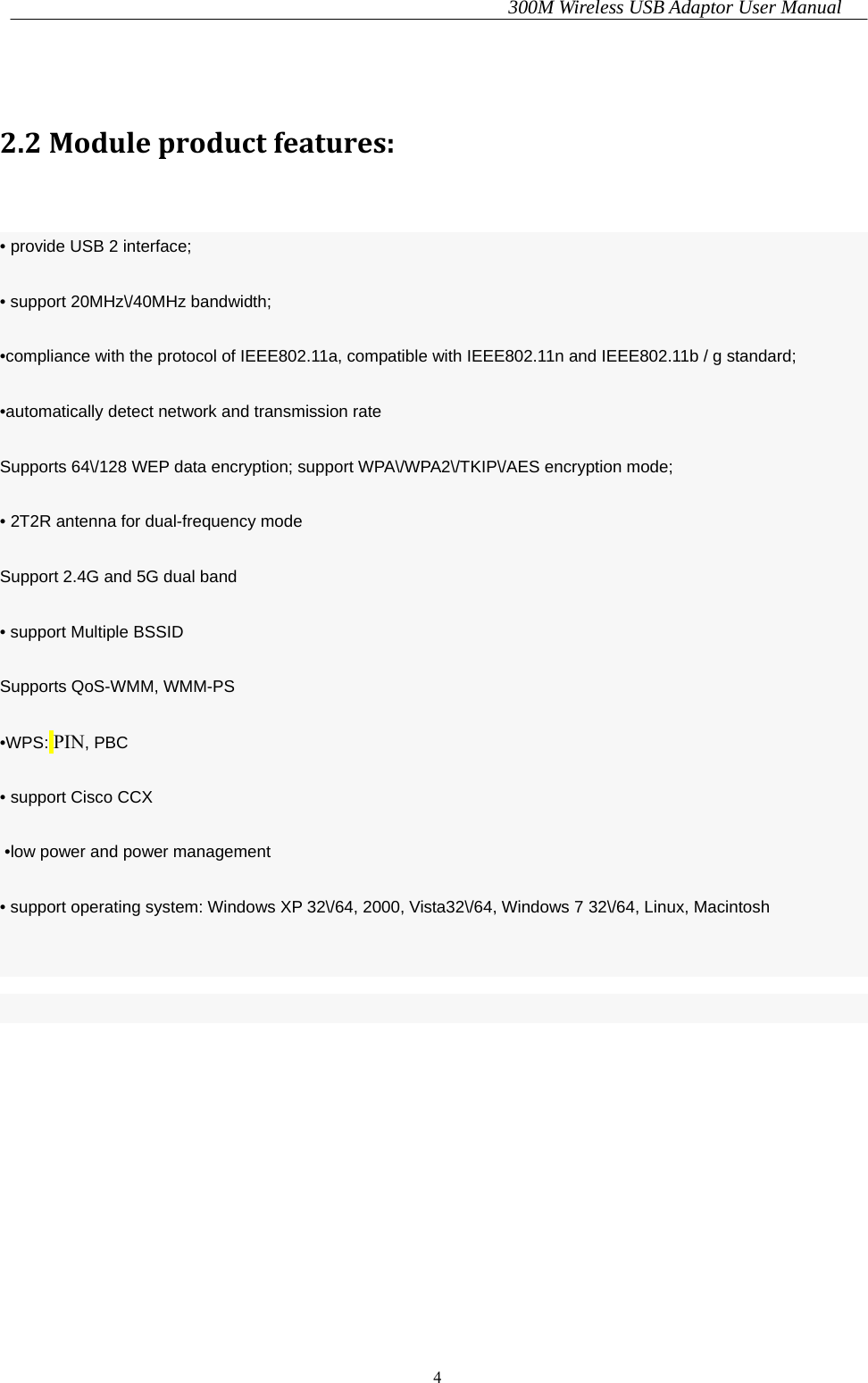 300M Wireless USB Adaptor User Manual 4   2.2Moduleproductfeatures:  • provide USB 2 interface; • support 20MHz\/40MHz bandwidth; •compliance with the protocol of IEEE802.11a, compatible with IEEE802.11n and IEEE802.11b / g standard; •automatically detect network and transmission rate Supports 64\/128 WEP data encryption; support WPA\/WPA2\/TKIP\/AES encryption mode; • 2T2R antenna for dual-frequency mode Support 2.4G and 5G dual band • support Multiple BSSID Supports QoS-WMM, WMM-PS •WPS: PIN, PBC • support Cisco CCX  •low power and power management • support operating system: Windows XP 32\/64, 2000, Vista32\/64, Windows 7 32\/64, Linux, Macintosh 