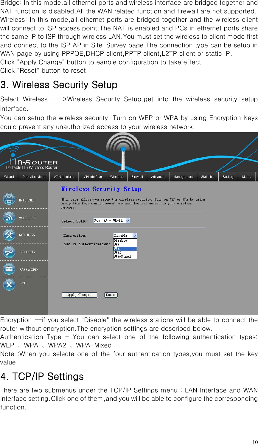   10Bridge: In this mode,all ethernet ports and wireless interface are bridged together and NAT function is disabled.All the WAN related function and firewall are not supported. Wireless: In this mode,all ethernet ports are bridged together and the wireless client will connect to ISP access point.The NAT is enabled and PCs in ethernet ports share the same IP to ISP through wireless LAN.You must set the wireless to client mode first and connect to the ISP AP in Site-Survey page.The connection type can be setup in WAN page by using PPPOE,DHCP client,PPTP client,L2TP client or static IP. Click &quot;Apply Change&quot; button to eanble configuration to take effect. Click &quot;Reset&quot; button to reset. 3. Wireless Security Setup Select  Wireless----&gt;Wireless  Security  Setup,get  into  the  wireless  security  setup interface. You can setup the wireless security. Turn on WEP or WPA by using Encryption Keys could prevent any unauthorized access to your wireless network.  Encryption  —if you select &quot;Disable&quot; the wireless stations will be able to connect the router without encryption.The encryption settings are described below. Authentication  Type  -  You  can  select  one  of  the  following  authentication  types:     WEP  、WPA  、WPA2  、WPA-Mixed Note  :When  you selecte  one  of  the  four authentication  types,you  must  set the  key value. 4. TCP/IP Settings There are two submenus under the TCP/IP Settings menu : LAN Interface and WAN Interface setting.Click one of them,and you will be able to configure the corresponding function. 