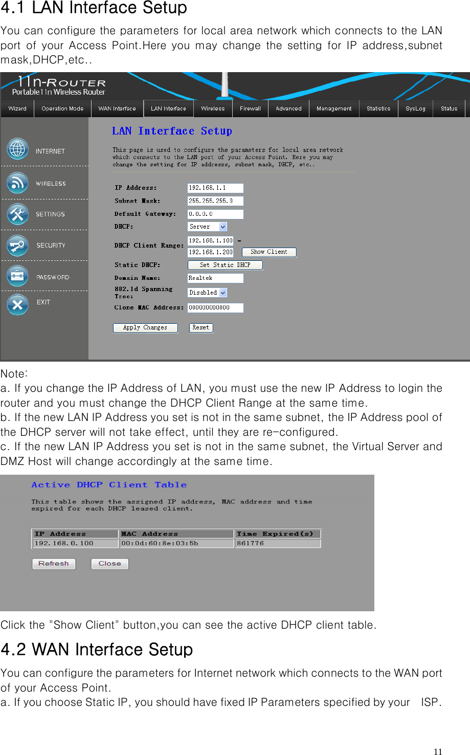   114.1 LAN Interface Setup You can configure the parameters for local area network which connects to the LAN port of your Access Point.Here you may change the setting for IP  address,subnet mask,DHCP,etc..  Note:   a. If you change the IP Address of LAN, you must use the new IP Address to login the router and you must change the DHCP Client Range at the same time.   b. If the new LAN IP Address you set is not in the same subnet, the IP Address pool of the DHCP server will not take effect, until they are re-configured.   c. If the new LAN IP Address you set is not in the same subnet, the Virtual Server and DMZ Host will change accordingly at the same time.    Click the &quot;Show Client&quot; button,you can see the active DHCP client table. 4.2 WAN Interface Setup You can configure the parameters for Internet network which connects to the WAN port of your Access Point. a. If you choose Static IP, you should have fixed IP Parameters specified by your    ISP. 