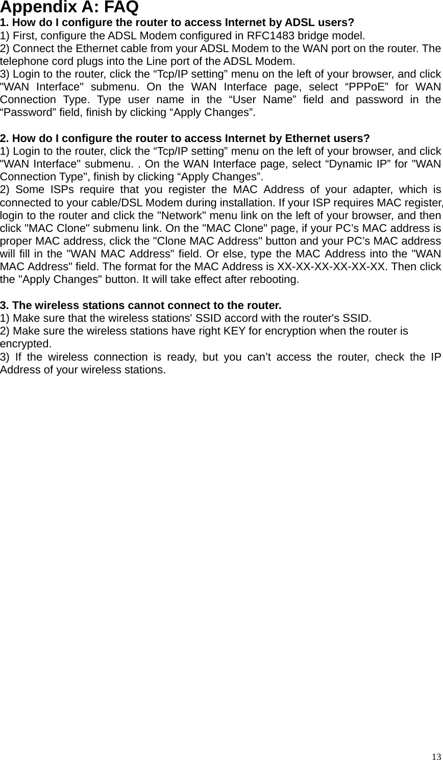   13Appendix A: FAQ 1. How do I configure the router to access Internet by ADSL users? 1) First, configure the ADSL Modem configured in RFC1483 bridge model. 2) Connect the Ethernet cable from your ADSL Modem to the WAN port on the router. The telephone cord plugs into the Line port of the ADSL Modem. 3) Login to the router, click the “Tcp/IP setting” menu on the left of your browser, and click &quot;WAN Interface&quot; submenu. On the WAN Interface page, select “PPPoE” for WAN Connection Type. Type user name in the “User Name” field and password in the “Password” field, finish by clicking “Apply Changes”.  2. How do I configure the router to access Internet by Ethernet users? 1) Login to the router, click the “Tcp/IP setting” menu on the left of your browser, and click &quot;WAN Interface&quot; submenu. . On the WAN Interface page, select “Dynamic IP” for &quot;WAN Connection Type&quot;, finish by clicking “Apply Changes”. 2) Some ISPs require that you register the MAC Address of your adapter, which is connected to your cable/DSL Modem during installation. If your ISP requires MAC register, login to the router and click the &quot;Network&quot; menu link on the left of your browser, and then click &quot;MAC Clone&quot; submenu link. On the &quot;MAC Clone&quot; page, if your PC’s MAC address is proper MAC address, click the &quot;Clone MAC Address&quot; button and your PC’s MAC address will fill in the &quot;WAN MAC Address&quot; field. Or else, type the MAC Address into the &quot;WAN MAC Address&quot; field. The format for the MAC Address is XX-XX-XX-XX-XX-XX. Then click the &quot;Apply Changes&quot; button. It will take effect after rebooting.  3. The wireless stations cannot connect to the router. 1) Make sure that the wireless stations&apos; SSID accord with the router&apos;s SSID. 2) Make sure the wireless stations have right KEY for encryption when the router is encrypted. 3) If the wireless connection is ready, but you can’t access the router, check the IP Address of your wireless stations.  