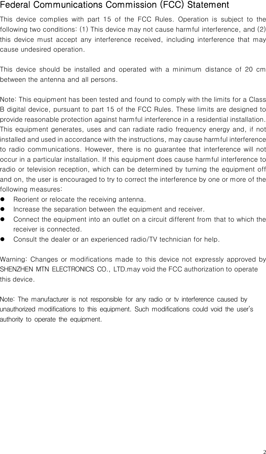   2Federal Communications Commission (FCC) Statement   This device complies with part 15 of the FCC Rules. Operation is  subject  to  the following two conditions: (1) This device may not cause harmful interference, and (2) this  device  must  accept  any  interference  received,  including  interference  that  may cause undesired operation.    This  device  should  be  installed  and  operated  with  a  minimum  distance  of  20  cm between the antenna and all persons.      Note: This equipment has been tested and found to comply with the limits for a Class B digital device, pursuant to part 15 of the FCC Rules. These limits are designed to provide reasonable protection against harmful interference in a residential installation. This equipment generates, uses and can radiate radio frequency energy and, if not installed and used in accordance with the instructions, may cau se harmful interference to radio communications. However,  there  is no  guarantee  that interference will not occur in a particular installation. If this equipment does cause harmful interference to radio or television reception, which can be determined by turning the equipment off and on, the user is encouraged to try to correct the interference by one or more of the following measures:     z Reorient or relocate the receiving antenna.     z Increase the separation between the equipment and receiver.     z Connect the equipment into an outlet on a circuit different from that to which the receiver is connected.     z Consult the dealer or an experienced radio/TV technician for help.    Warning: Changes or modifications made to this device not expressly approved by SHENZHEN MTN ELECTRONICS CO., LTD.may void the FCC authorization to operate this device.  Note: The manufacturer is not responsible for any radio or tv interference caused by unauthorized modifications to this equipment. Such modifications could void the user’s authority to operate the equipment.                  