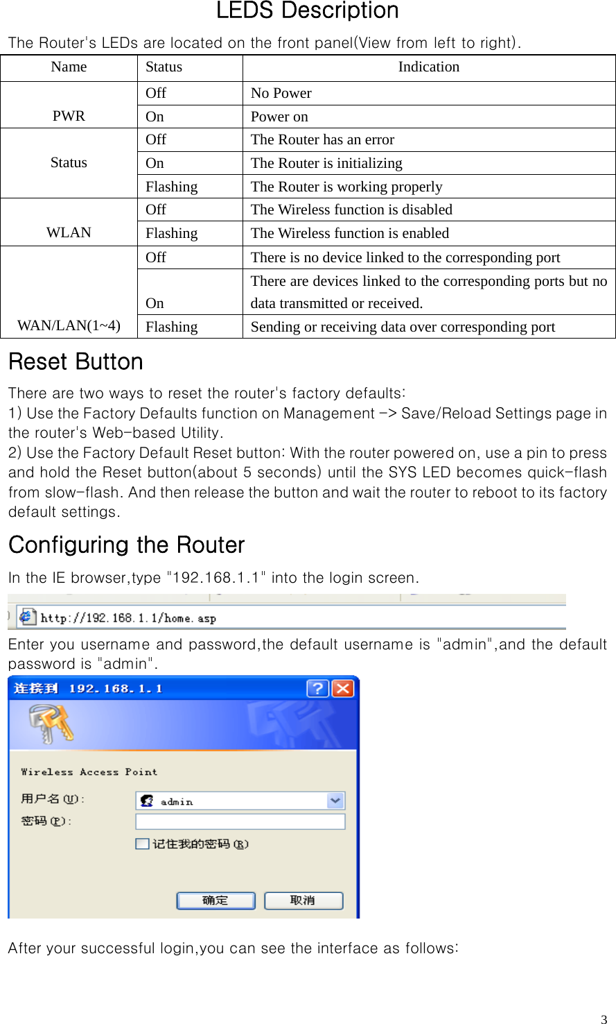   3LEDS Description The Router&apos;s LEDs are located on the front panel(View from left to right). Name Status  Indication Off No Power  PWR  On Power on Off  The Router has an error On    The Router is initializing  Status Flashing  The Router is working properly Off  The Wireless function is disabled  WLAN  Flashing    The Wireless function is enabled Off  There is no device linked to the corresponding port  On There are devices linked to the corresponding ports but no data transmitted or received.    WAN/LAN(1~4)  Flashing  Sending or receiving data over corresponding port Reset Button There are two ways to reset the router&apos;s factory defaults: 1) Use the Factory Defaults function on Management -&gt; Save/Relo ad Settings page in the router&apos;s Web-based Utility. 2) Use the Factory Default Reset button: With the router powere d on, use a pin to press and hold the Reset button(about 5 seconds) until the SYS LED becomes quick-flash from slow-flash. And then release the button and wait the route r to reboot to its factory default settings. Configuring the Router   In the IE browser,type &quot;192.168.1.1&quot; into the login screen.  Enter you username and password,the default username is &quot;admin&quot;,and the default password is &quot;admin&quot;.   After your successful login,you can see the interface as follows: 