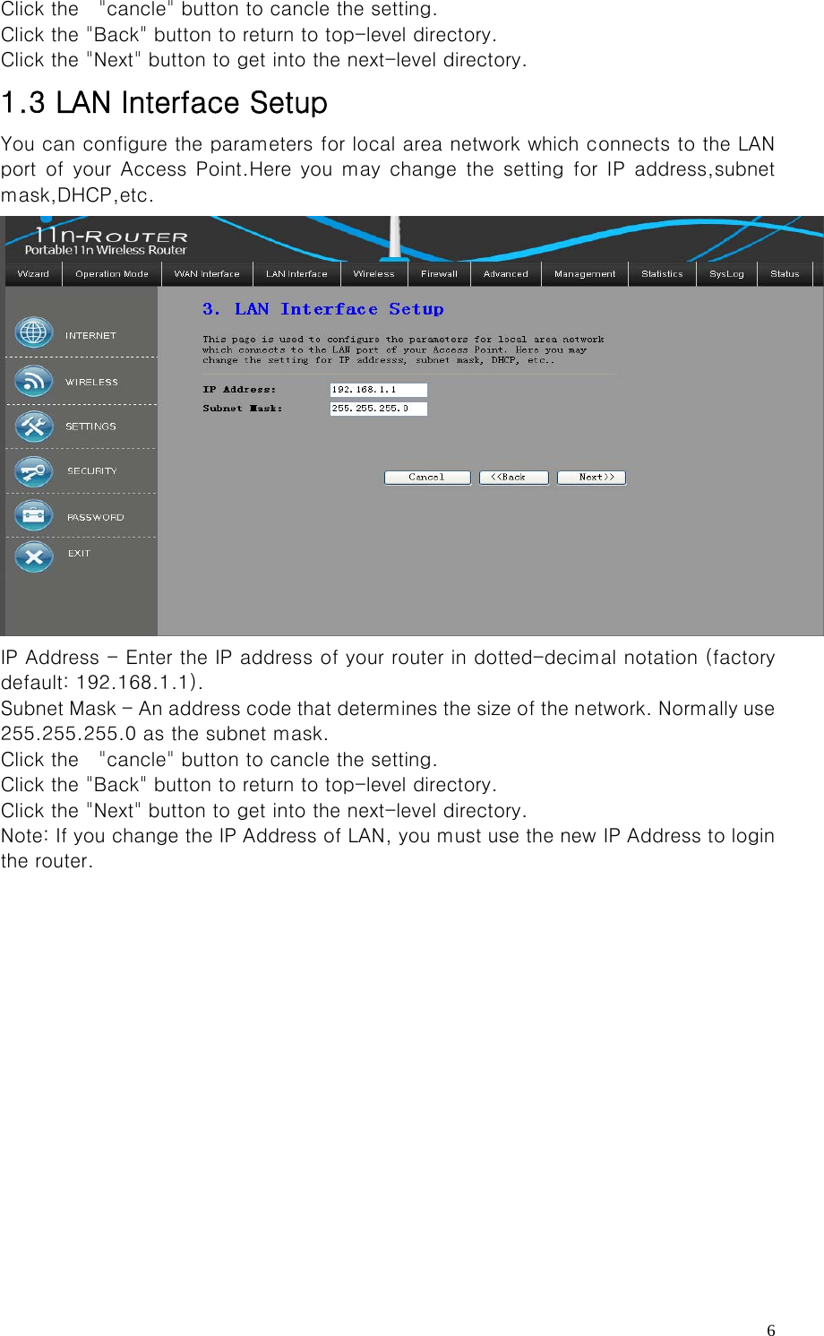   6Click the    &quot;cancle&quot; button to cancle the setting. Click the &quot;Back&quot; button to return to top-level directory. Click the &quot;Next&quot; button to get into the next-level directory. 1.3 LAN Interface Setup You can configure the parameters for local area network which connects to the LAN port of your Access Point.Here you may change the setting for IP  address,subnet mask,DHCP,etc.  IP Address - Enter the IP address of your router in dotted-decimal notation (factory default: 192.168.1.1).   Subnet Mask - An address code that determines the size of the network. Normally use 255.255.255.0 as the subnet mask.     Click the    &quot;cancle&quot; button to cancle the setting. Click the &quot;Back&quot; button to return to top-level directory. Click the &quot;Next&quot; button to get into the next-level directory. Note: If you change the IP Address of LAN, you must use the new IP Address to login the router.     