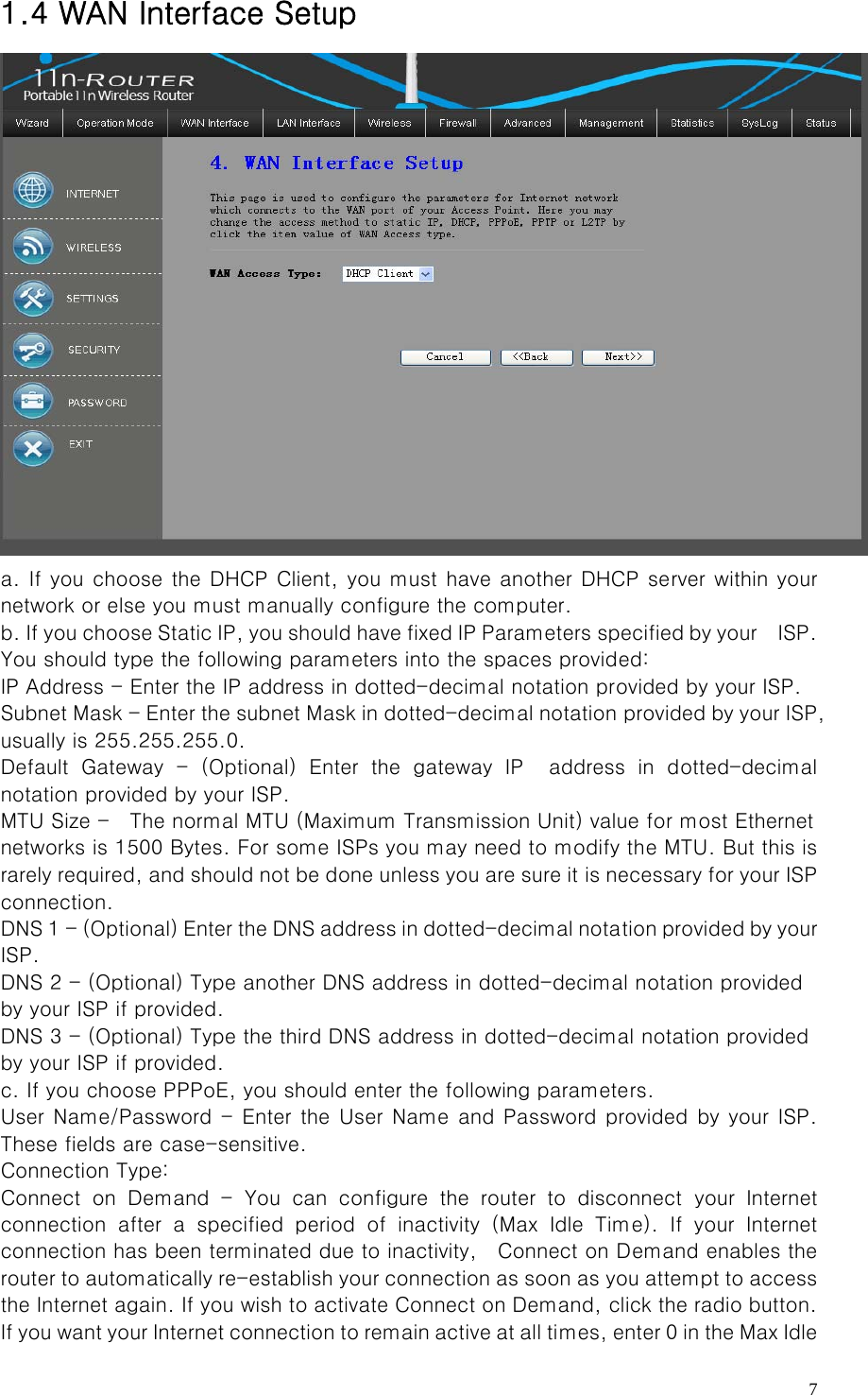   71.4 WAN Interface Setup  a. If you choose the DHCP Client, you must have another DHCP server within your network or else you must manually configure the computer.   b. If you choose Static IP, you should have fixed IP Parameters  specified by your    ISP. You should type the following parameters into the spaces provided:   IP Address - Enter the IP address in dotted-decimal notation provided by your ISP.   Subnet Mask - Enter the subnet Mask in dotted-decimal notation provided by your ISP, usually is 255.255.255.0.   Default Gateway - (Optional) Enter the gateway IP  address in dotted-decimal notation provided by your ISP.   MTU Size -    The normal MTU (Maximum Transmission Unit) value for most Ethernet   networks is 1500 Bytes. For some ISPs you may need to modify the MTU. But this is rarely required, and should not be done unless you are sure it is necessary for your ISP connection.   DNS 1 - (Optional) Enter the DNS address in dotted-decimal nota tion provided by your ISP.   DNS 2 - (Optional) Type another DNS address in dotted-decimal notation provided   by your ISP if provided.   DNS 3 - (Optional) Type the third DNS address in dotted-decimal notation provided   by your ISP if provided.   c. If you choose PPPoE, you should enter the following parameters. User Name/Password - Enter the User Name  and  Password provided by your ISP. These fields are case-sensitive.   Connection Type: Connect on Demand - You can configure the router to disconnect your  Internet connection  after  a  specified  period  of  inactivity  (Max  Idle  Time).  If  your  Internet connection has been terminated due to inactivity,    Connect on Demand enables the router to automatically re-establish your connection as soon as you attempt to access the Internet again. If you wish to activate Connect on Demand, click the radio button. If you want your Internet connection to remain active at all times, enter 0 in the Max Idle 