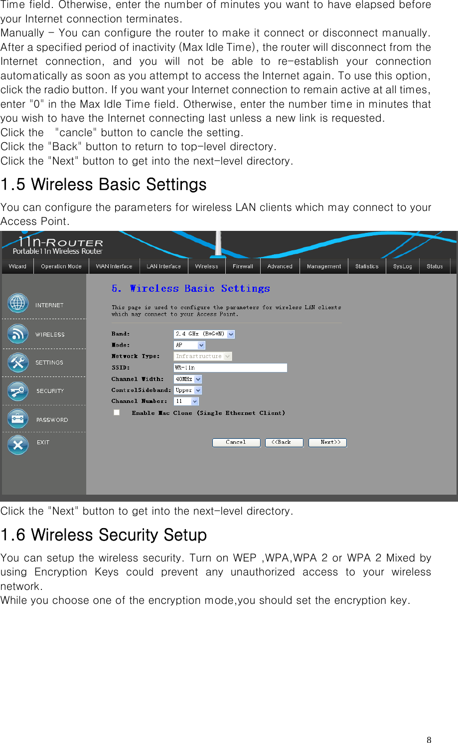   8Time field. Otherwise, enter the number of minutes you want to have elapsed before your Internet connection terminates.   Manually - You can configure the router to make it connect or disconnect manually. After a specified period of inactivity (Max Idle Time), the router will disconnect from the Internet connection, and you will not be able to re-establish your  connection automatically as soon as you attempt to access the Internet again. To use this option, click the radio button. If you want your Internet connection to remain active at all times, enter &quot;0&quot; in the Max Idle Time field. Otherwise, enter the number time in minutes that you wish to have the Internet connecting last unless a new link is requested.   Click the    &quot;cancle&quot; button to cancle the setting. Click the &quot;Back&quot; button to return to top-level directory. Click the &quot;Next&quot; button to get into the next-level directory. 1.5 Wireless Basic Settings You can configure the parameters for wireless LAN clients which may connect to your Access Point.  Click the &quot;Next&quot; button to get into the next-level directory. 1.6 Wireless Security Setup You can setup the wireless security. Turn on WEP ,WPA,WPA 2 or  WPA 2 Mixed by using  Encryption  Keys  could  prevent  any  unauthorized  access  to  your  wireless network. While you choose one of the encryption mode,you should set the encryption key. 