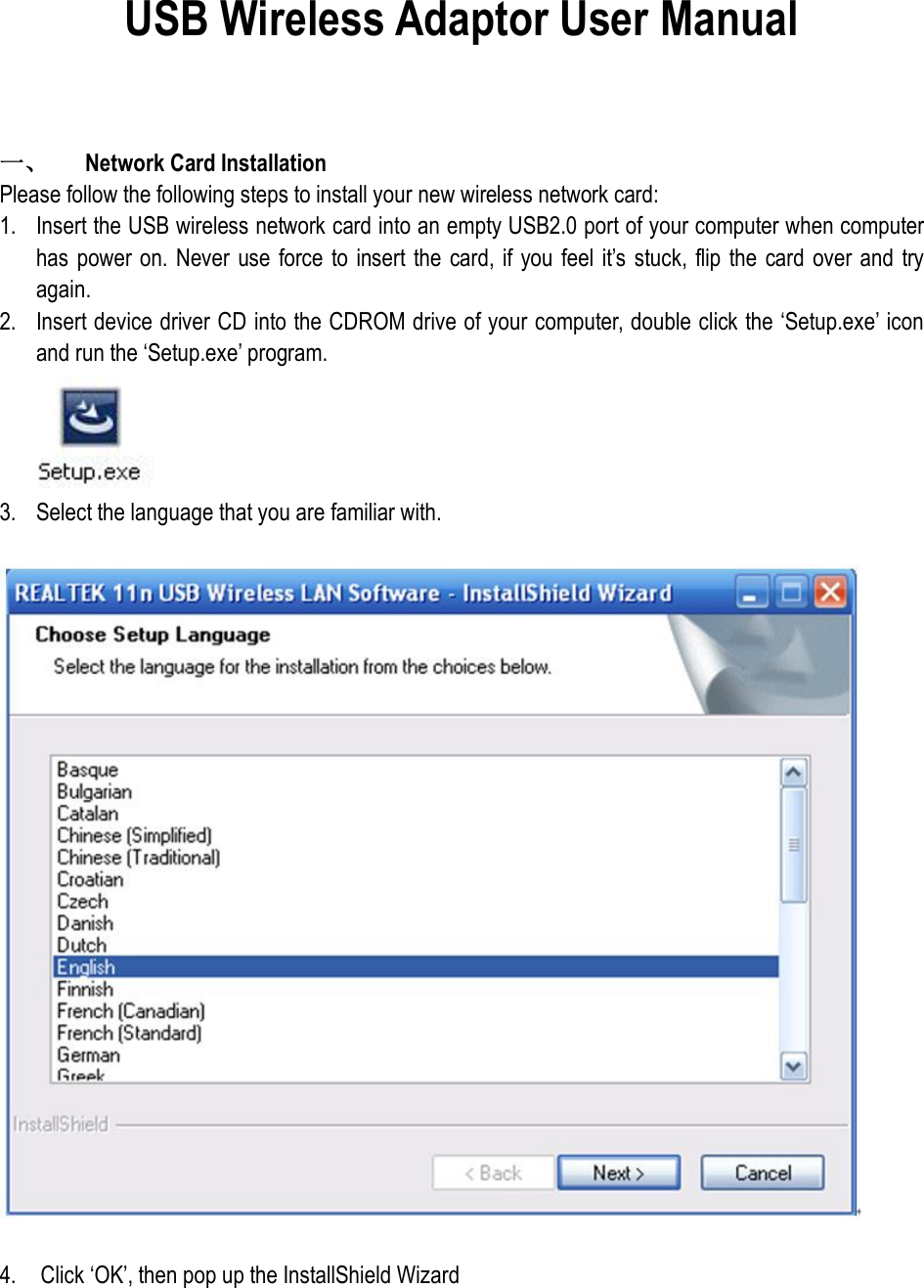 USB Wireless Adaptor User Manual   一、  Network Card Installation Please follow the following steps to install your new wireless network card: 1. Insert the USB wireless network card into an empty USB2.0 port of your computer when computer has  power on. Never use  force  to insert the  card, if you  feel it’s  stuck,  flip the card  over and  try again. 2. Insert device driver CD into the CDROM drive of your computer, double click the ‘Setup.exe’ icon and run the ‘Setup.exe’ program.  3. Select the language that you are familiar with.    4.    Click ‘OK’, then pop up the InstallShield Wizard 
