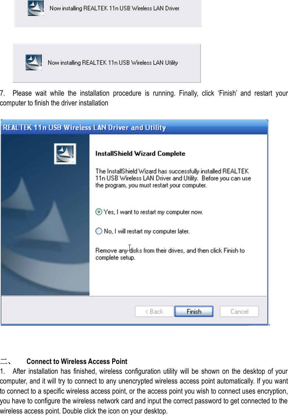    7.    Please  wait  while  the  installation  procedure  is  running.  Finally,  click  ‘Finish’  and  restart  your computer to finish the driver installation      二、  Connect to Wireless Access Point   1.    After  installation  has  finished, wireless configuration utility will be  shown on  the desktop  of your computer, and it will try to connect to any unencrypted wireless access point automatically. If you want to connect to a specific wireless access point, or the access point you wish to connect uses encryption, you have to configure the wireless network card and input the correct password to get connected to the wireless access point. Double click the icon on your desktop. 