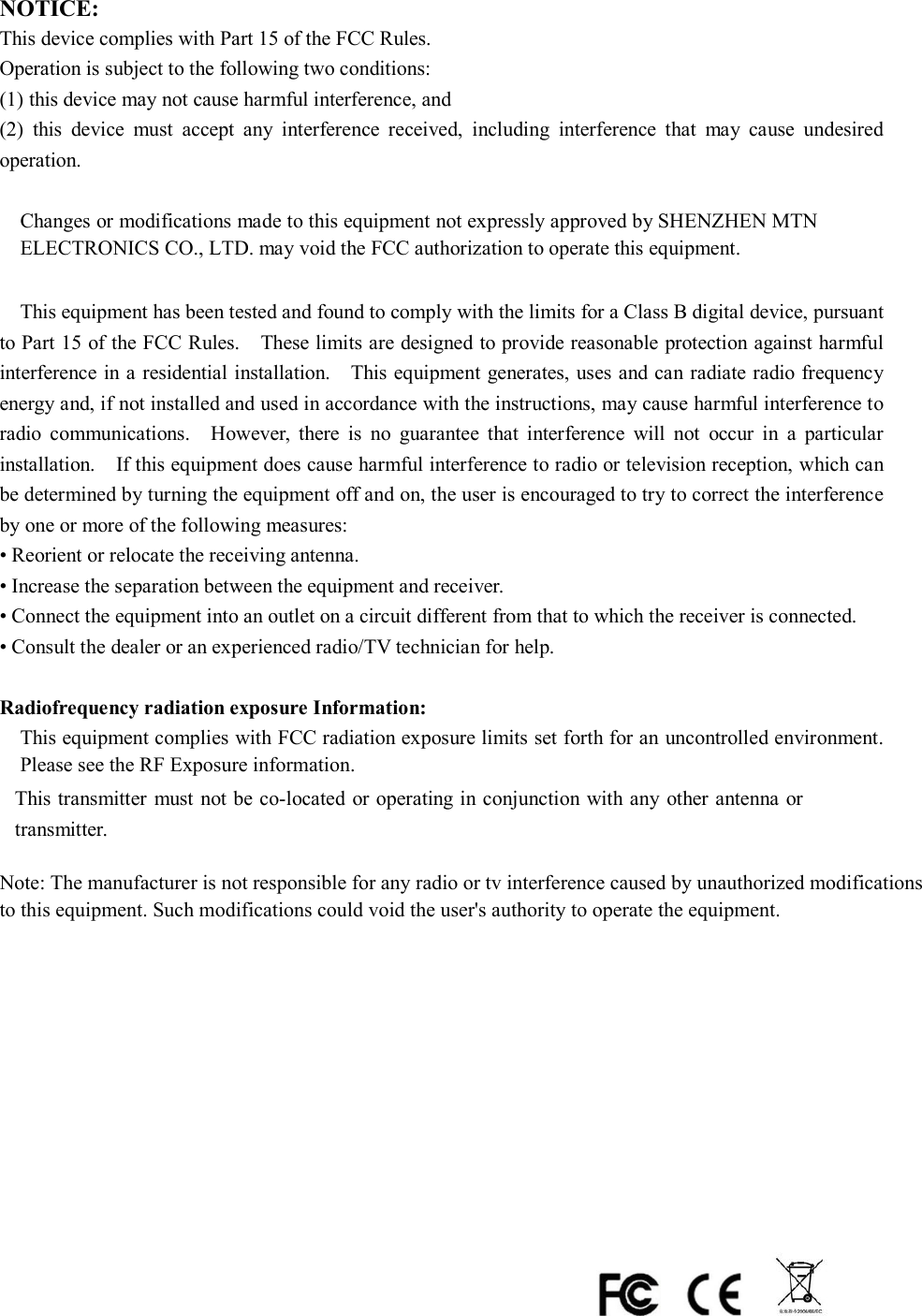 NOTICE:   This device complies with Part 15 of the FCC Rules.   Operation is subject to the following two conditions:   (1) this device may not cause harmful interference, and     (2)  this  device  must  accept  any  interference  received,  including  interference  that  may  cause  undesired operation.      Changes or modifications made to this equipment not expressly approved by SHENZHEN MTN ELECTRONICS CO., LTD.   may void the FCC authorization to operate this equipment.      This equipment has been tested and found to comply with the limits for a Class B digital device, pursuant to Part 15 of the FCC Rules.    These limits are designed to provide reasonable protection against harmful interference in a residential installation.    This equipment generates, uses and can radiate radio frequency energy and, if not installed and used in accordance with the instructions, may cause harmful interference to radio  communications.    However,  there  is  no  guarantee  that  interference  will  not  occur  in  a  particular installation.    If this equipment does cause harmful interference to radio or television reception, which can be determined by turning the equipment off and on, the user is encouraged to try to correct the interference by one or more of the following measures:   • Reorient or relocate the receiving antenna.   • Increase the separation between the equipment and receiver.   • Connect the equipment into an outlet on a circuit different from that to which the receiver is connected.   • Consult the dealer or an experienced radio/TV technician for help.  Radiofrequency radiation exposure Information:   This equipment complies with FCC radiation exposure limits set forth for an uncontrolled environment.Please see the RF Exposure information.    This transmitter  must  not be co-located or operating in conjunction with any other antenna or    transmitter. Note: The manufacturer is not responsible for any radio or tv interference caused by unauthorized modifications to this equipment. Such modifications could void the user&apos;s authority to operate the equipment.                        