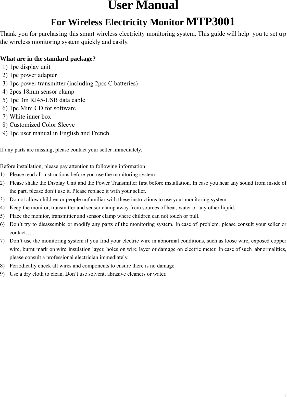  1User Manual For Wireless Electricity Monitor MTP3001 Thank you for purchasing this smart wireless electricity monitoring system. This guide will help  you to set u p the wireless monitoring system quickly and easily.  What are in the standard package? 1) 1pc display unit 2) 1pc power adapter 3) 1pc power transmitter (including 2pcs C batteries) 4) 2pcs 18mm sensor clamp 5) 1pc 3m RJ45-USB data cable 6) 1pc Mini CD for software 7) White inner box 8) Customized Color Sleeve 9) 1pc user manual in English and French  If any parts are missing, please contact your seller immediately.  Before installation, please pay attention to following information: 1) Please read all instructions before you use the monitoring system 2) Please shake the Display Unit and the Power Transmitter first before installation. In case you hear any sound from inside of the part, please don&rsquo;t use it. Please replace it with your seller. 3) Do not allow children or people unfamiliar with these instructions to use your monitoring system. 4) Keep the monitor, transmitter and sensor clamp away from sources of heat, water or any other liquid. 5) Place the monitor, transmitter and sensor clamp where children can not touch or pull. 6) Don&rsquo;t try to disassemble or modify any parts of the monitoring system. In case of  problem, please consult your seller or contact&hellip;.. 7) Don&rsquo;t use the monitoring system if you find your electric wire in abnormal conditions, such as loose wire, exposed copper wire, burnt mark on wire insulation layer, holes on wire layer or damage on electric meter. In case of such  abnormalities, please consult a professional electrician immediately. 8) Periodically check all wires and components to ensure there is no damage. 9) Use a dry cloth to clean. Don&rsquo;t use solvent, abrasive cleaners or water.      
