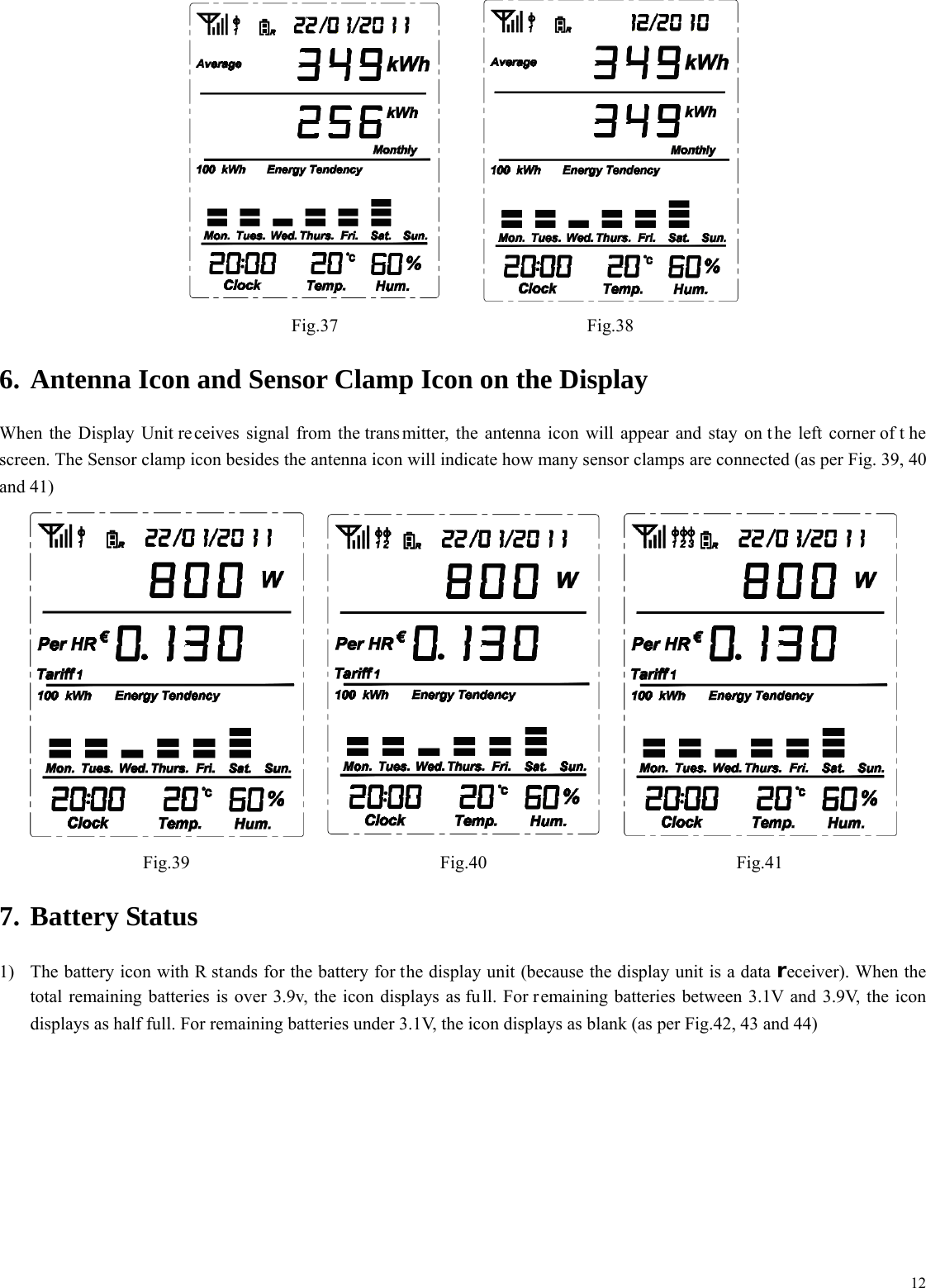  12  Fig.37 Fig.38 6. Antenna Icon and Sensor Clamp Icon on the Display When the Display Unit re ceives signal from the trans mitter, the antenna icon will appear and stay on t he left corner of t he screen. The Sensor clamp icon besides the antenna icon will indicate how many sensor clamps are connected (as per Fig. 39, 40 and 41)  Fig.39 Fig.40 Fig.41 7. Battery Status 1) The battery icon with R stands for the battery for the display unit (because the display unit is a data receiver). When the total remaining batteries is over 3.9v, the icon displays as fu ll. For remaining batteries between 3.1V and 3.9V, the icon displays as half full. For remaining batteries under 3.1V, the icon displays as blank (as per Fig.42, 43 and 44) 