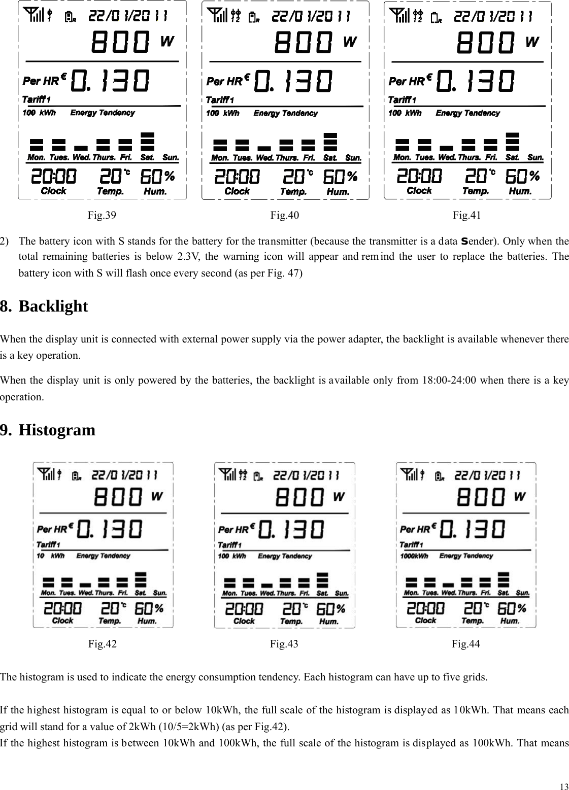  13 Fig.39 Fig.40 Fig.41 2) The battery icon with S stands for the battery for the transmitter (because the transmitter is a data sender). Only when the total remaining batteries is below 2.3V, the warning icon will appear and rem ind the user to replace the batteries. The battery icon with S will flash once every second (as per Fig. 47) 8. Backlight When the display unit is connected with external power supply via the power adapter, the backlight is available whenever there is a key operation. When the display unit is only powered by the batteries, the backlight is available only from 18:00-24:00 when there is a key operation. 9. Histogram    Fig.42 Fig.43 Fig.44  The histogram is used to indicate the energy consumption tendency. Each histogram can have up to five grids.  If the highest histogram is equal to or below 10kWh, the full scale of the histogram is displayed as 10kWh. That means each grid will stand for a value of 2kWh (10/5=2kWh) (as per Fig.42). If the highest histogram is between 10kWh and 100kWh, the full scale of the histogram is displayed as 100kWh. That means 