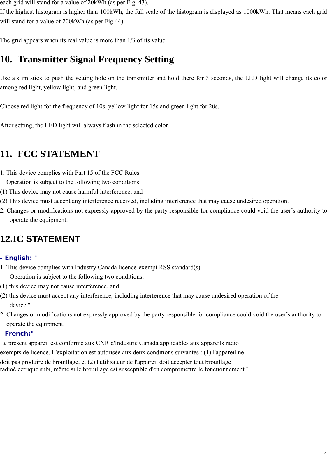  14each grid will stand for a value of 20kWh (as per Fig. 43). If the highest histogram is higher than 100kWh, the full scale of the histogram is displayed as 1000kWh. That means each grid will stand for a value of 200kWh (as per Fig.44).  The grid appears when its real value is more than 1/3 of its value. 10.   Transmitter Signal Frequency Setting Use a slim stick to push the setting hole on the transmitter and hold there for 3 seconds, the LED light will change its color among red light, yellow light, and green light.  Choose red light for the frequency of 10s, yellow light for 15s and green light for 20s.  After setting, the LED light will always flash in the selected color.  11.  FCC STATEMENT  1. This device complies with Part 15 of the FCC Rules.   Operation is subject to the following two conditions:   (1) This device may not cause harmful interference, and   (2) This device must accept any interference received, including interference that may cause undesired operation.   2. Changes or modifications not expressly approved by the party responsible for compliance could void the user&rsquo;s authority to operate the equipment. 12. IC STATEMENT - English: "  1. This device complies with Industry Canada licence-exempt RSS standard(s).  Operation is subject to the following two conditions:  (1) this device may not cause interference, and  (2) this device must accept any interference, including interference that may cause undesired operation of the device." 2. Changes or modifications not expressly approved by the party responsible for compliance could void the user&rsquo;s authority to operate the equipment. - French:"  Le pr&eacute;sent appareil est conforme aux CNR d'Industrie Canada applicables aux appareils radio exempts de licence. L'exploitation est autoris&eacute;e aux deux conditions suivantes : (1) l'appareil ne doit pas produire de brouillage, et (2) l'utilisateur de l'appareil doit accepter tout brouillage radio&eacute;lectrique subi, m&ecirc;me si le brouillage est susceptible d'en compromettre le fonctionnement." 