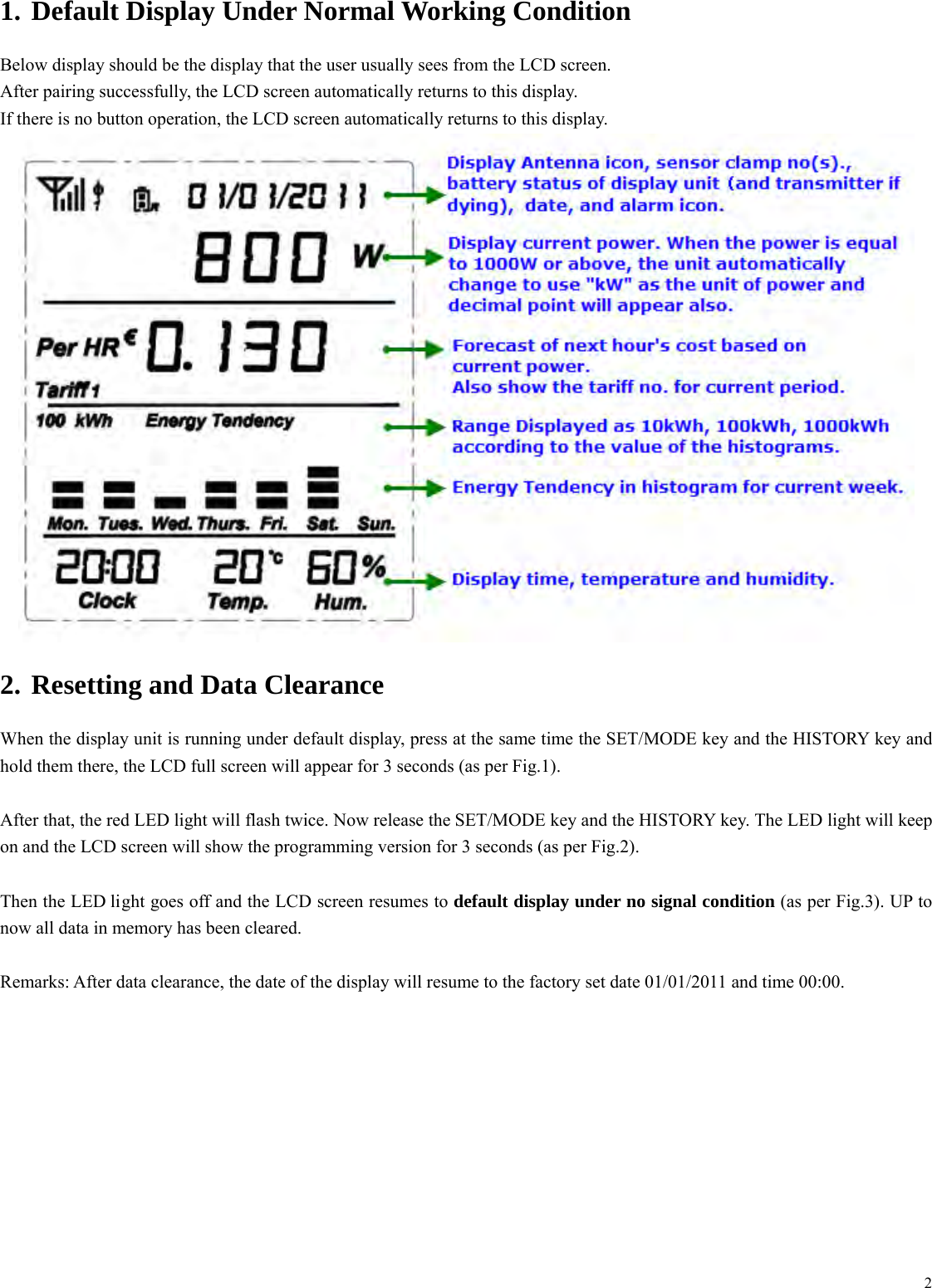  21. Default Display Under Normal Working Condition Below display should be the display that the user usually sees from the LCD screen. After pairing successfully, the LCD screen automatically returns to this display. If there is no button operation, the LCD screen automatically returns to this display.  2. Resetting and Data Clearance When the display unit is running under default display, press at the same time the SET/MODE key and the HISTORY key and hold them there, the LCD full screen will appear for 3 seconds (as per Fig.1).    After that, the red LED light will flash twice. Now release the SET/MODE key and the HISTORY key. The LED light will keep on and the LCD screen will show the programming version for 3 seconds (as per Fig.2).    Then the LED light goes off and the LCD screen resumes to default display under no signal condition (as per Fig.3). UP to now all data in memory has been cleared.  Remarks: After data clearance, the date of the display will resume to the factory set date 01/01/2011 and time 00:00.  