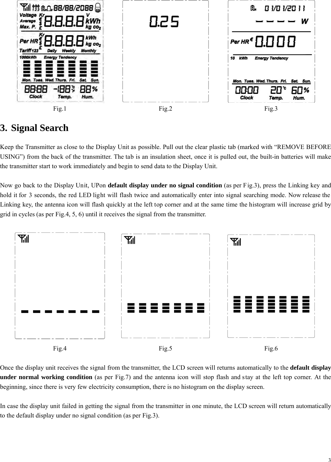  3   Fig.1 Fig.2 Fig.3 3. Signal Search Keep the Transmitter as close to the Display Unit as possible. Pull out the clear plastic tab (marked with &ldquo;REMOVE BEFORE USING&rdquo;) from the back of the transmitter. The tab is an insulation sheet, once it is pulled out, the built-in batteries will make the transmitter start to work immediately and begin to send data to the Display Unit.  Now go back to the Display Unit, UPon default display under no signal condition (as per F ig.3), press the Linking key and hold it for 3 seconds, the red LED light will flash twice and automatically enter into signal searching mode. Now release the Linking key, the antenna icon will flash quickly at the left top corner and at the same time the histogram will increase grid by grid in cycles (as per Fig.4, 5, 6) until it receives the signal from the transmitter.       Fig.4 Fig.5 Fig.6  Once the display unit receives the signal from the transmitter, the LCD screen will returns automatically to the default display under normal working condition (as per Fig.7) and the antenna icon will stop flash and stay at the left top corner. At the beginning, since there is very few electricity consumption, there is no histogram on the display screen.  In case the display unit failed in getting the signal from the transmitter in one minute, the LCD screen will return automatically to the default display under no signal condition (as per Fig.3). 