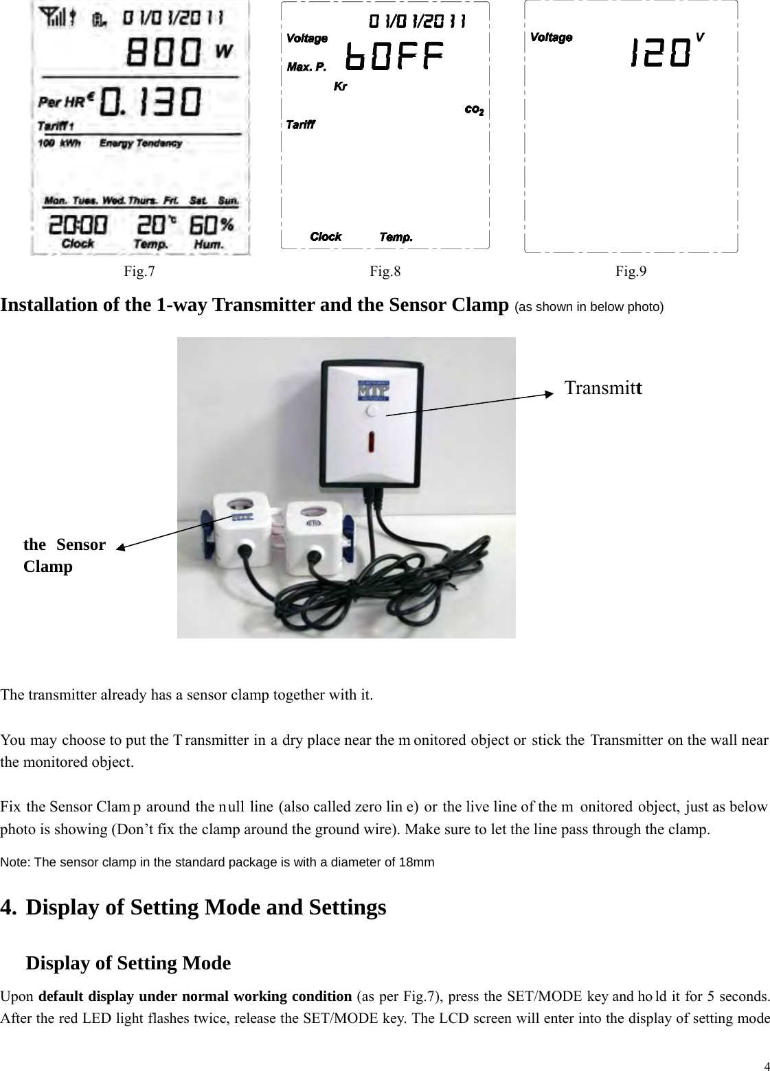  4   Fig.7 Fig.8 Fig.9 Installation of the 1-way Transmitter and the Sensor Clamp (as shown in below photo)         The transmitter already has a sensor clamp together with it.    You may choose to put the T ransmitter in a dry place near the m onitored object or stick the Transmitter on the wall near the monitored object.  Fix the Sensor Clam p around the null line (also called zero lin e) or the live line of the m onitored object, just as below photo is showing (Don&rsquo;t fix the clamp around the ground wire). Make sure to let the line pass through the clamp. Note: The sensor clamp in the standard package is with a diameter of 18mm   4. Display of Setting Mode and Settings  Display of Setting Mode Upon default display under normal working condition (as per Fig.7), press the SET/MODE key and ho ld it for 5 seconds. After the red LED light flashes twice, release the SET/MODE key. The LCD screen will enter into the display of setting mode Transmittthe Sensor Clamp 