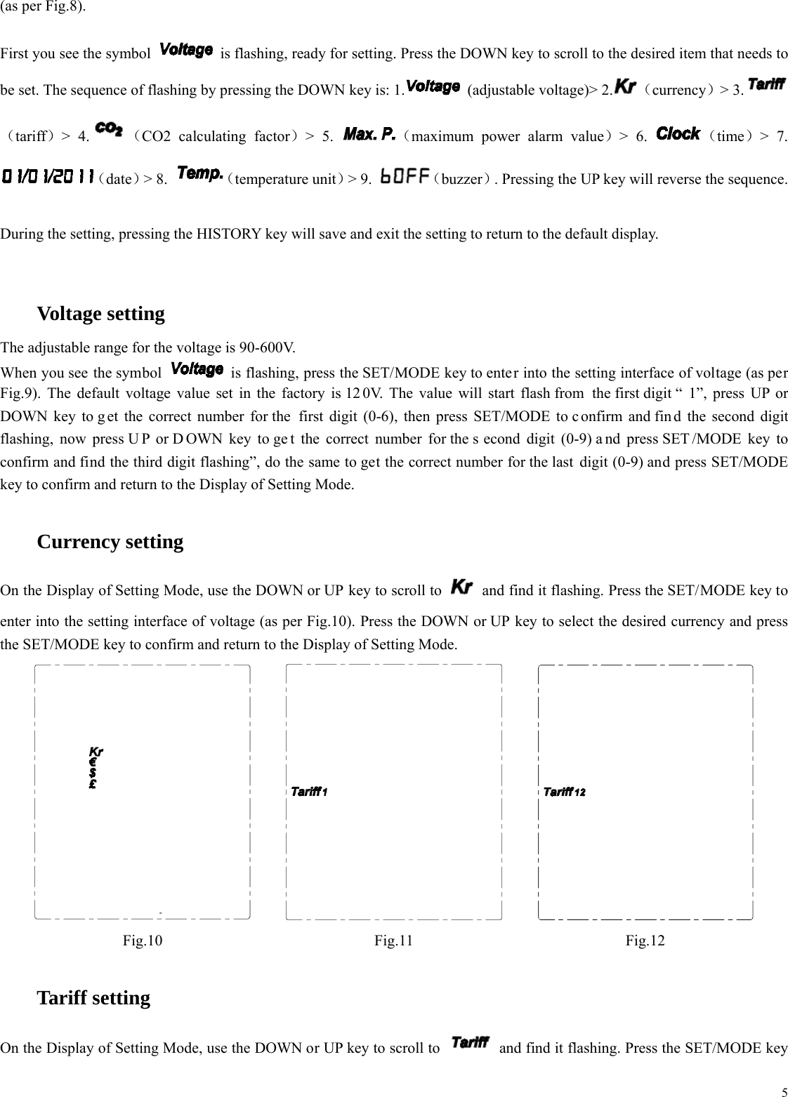  5(as per Fig.8).  First you see the symbol    is flashing, ready for setting. Press the DOWN key to scroll to the desired item that needs to be set. The sequence of flashing by pressing the DOWN key is: 1.  (adjustable voltage)> 2. （currency）> 3.（tariff）> 4. （CO2 calculating factor）> 5.  （maximum power alarm value）> 6.  （time）> 7. （date）> 8.  （temperature unit）> 9.  （buzzer）. Pressing the UP key will reverse the sequence.  During the setting, pressing the HISTORY key will save and exit the setting to return to the default display.    Voltage setting The adjustable range for the voltage is 90-600V. When you see the symbol    is flashing, press the SET/MODE key to enter into the setting interface of voltage (as per Fig.9). The default voltage value set in the factory is 12 0V. The value will start flash from the first digit &ldquo; 1&rdquo;, press UP or DOWN key to g et the correct number for the  first digit (0-6), then press SET/MODE to c onfirm and fin d the second digit flashing, now press U P or D OWN key to ge t the correct number for the s econd digit (0-9) a nd press SET /MODE key to confirm and find the third digit flashing&rdquo;, do the same to get the correct number for the last  digit (0-9) and press SET/MODE key to confirm and return to the Display of Setting Mode.    Currency setting On the Display of Setting Mode, use the DOWN or UP key to scroll to    and find it flashing. Press the SET/MODE key to enter into the setting interface of voltage (as per Fig.10). Press the DOWN or UP key to select the desired currency and press the SET/MODE key to confirm and return to the Display of Setting Mode.    Fig.10 Fig.11 Fig.12    Tariff setting On the Display of Setting Mode, use the DOWN or UP key to scroll to    and find it flashing. Press the SET/MODE key 