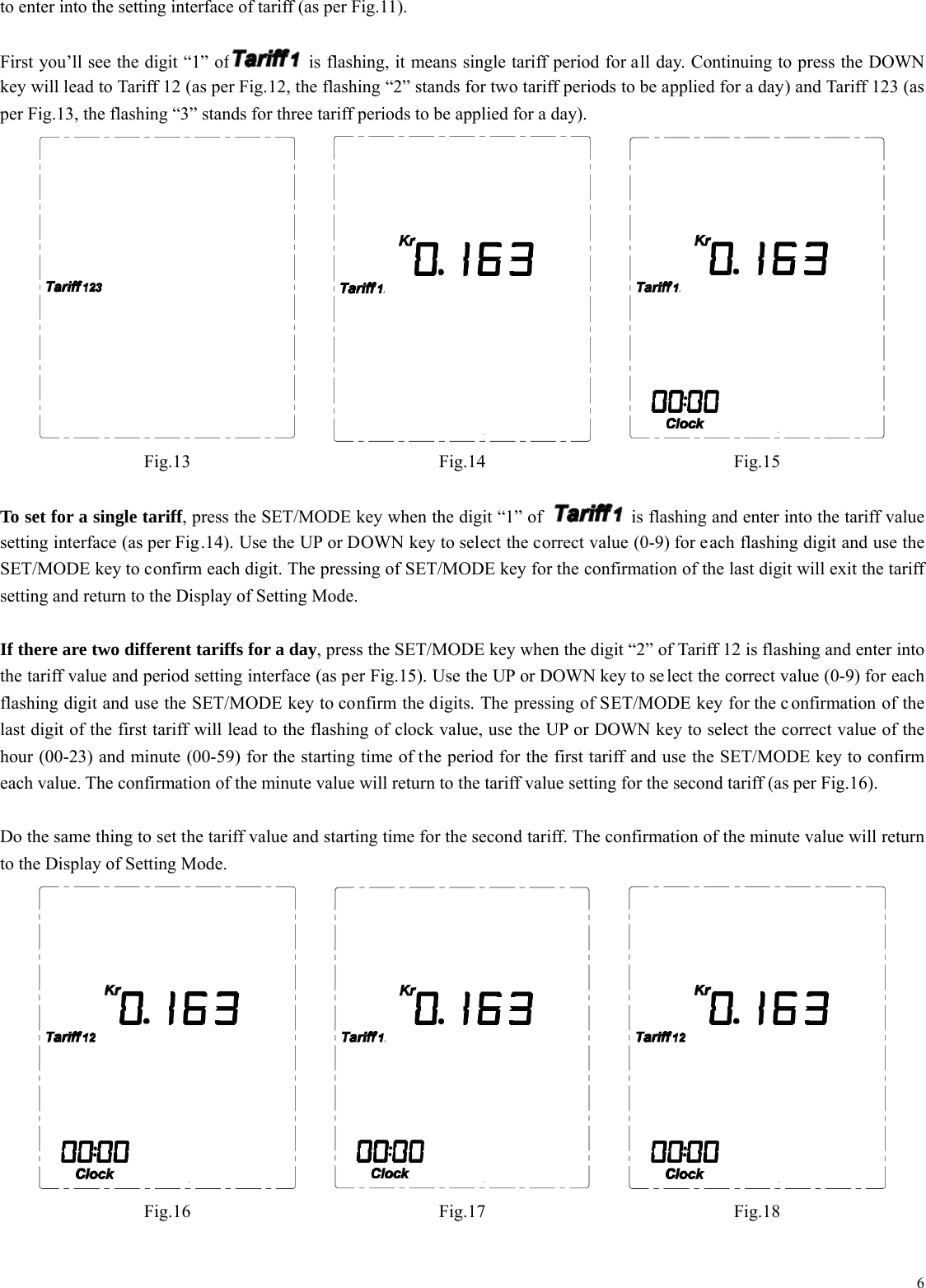  6to enter into the setting interface of tariff (as per Fig.11).  First you&rsquo;ll see the digit &ldquo;1&rdquo; of   is flashing, it means single tariff period for all day. Continuing to press the DOWN key will lead to Tariff 12 (as per Fig.12, the flashing &ldquo;2&rdquo; stands for two tariff periods to be applied for a day) and Tariff 123 (as per Fig.13, the flashing &ldquo;3&rdquo; stands for three tariff periods to be applied for a day).      Fig.13 Fig.14 Fig.15  To set for a single tariff, press the SET/MODE key when the digit &ldquo;1&rdquo; of    is flashing and enter into the tariff value setting interface (as per Fig.14). Use the UP or DOWN key to select the correct value (0-9) for each flashing digit and use the SET/MODE key to confirm each digit. The pressing of SET/MODE key for the confirmation of the last digit will exit the tariff setting and return to the Display of Setting Mode.  If there are two different tariffs for a day, press the SET/MODE key when the digit &ldquo;2&rdquo; of Tariff 12 is flashing and enter into the tariff value and period setting interface (as per Fig.15). Use the UP or DOWN key to se lect the correct value (0-9) for each flashing digit and use the SET/MODE key to confirm the digits. The pressing of SET/MODE key for the c onfirmation of the last digit of the first tariff will lead to the flashing of clock value, use the UP or DOWN key to select the correct value of the hour (00-23) and minute (00-59) for the starting time of the period for the first tariff and use the SET/MODE key to confirm each value. The confirmation of the minute value will return to the tariff value setting for the second tariff (as per Fig.16).  Do the same thing to set the tariff value and starting time for the second tariff. The confirmation of the minute value will return to the Display of Setting Mode.    Fig.16 Fig.17 Fig.18 