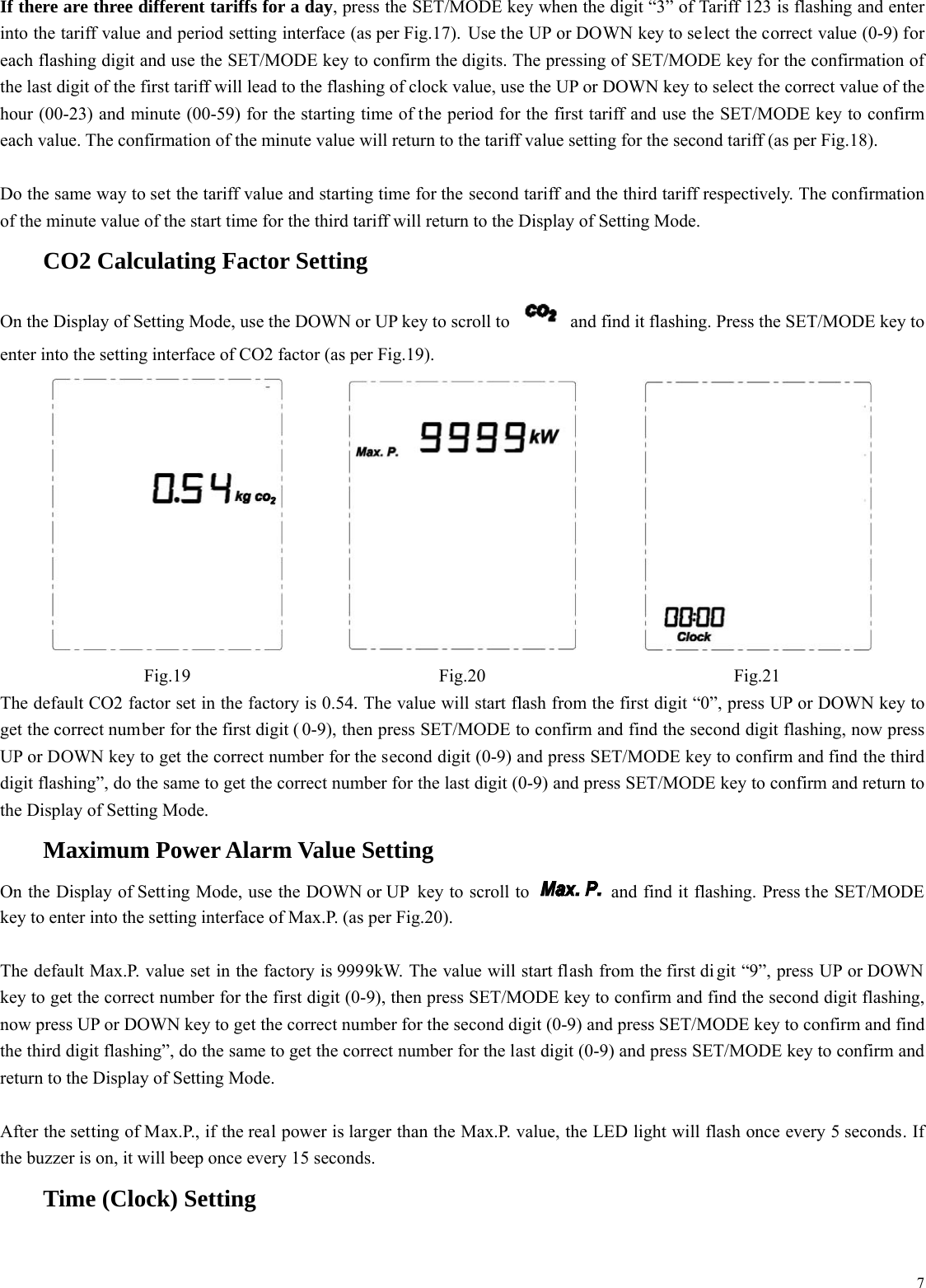  7If there are three different tariffs for a day, press the SET/MODE key when the digit &ldquo;3&rdquo; of Tariff 123 is flashing and enter into the tariff value and period setting interface (as per Fig.17). Use the UP or DOWN key to select the correct value (0-9) for each flashing digit and use the SET/MODE key to confirm the digits. The pressing of SET/MODE key for the confirmation of the last digit of the first tariff will lead to the flashing of clock value, use the UP or DOWN key to select the correct value of the hour (00-23) and minute (00-59) for the starting time of the period for the first tariff and use the SET/MODE key to confirm each value. The confirmation of the minute value will return to the tariff value setting for the second tariff (as per Fig.18).  Do the same way to set the tariff value and starting time for the second tariff and the third tariff respectively. The confirmation of the minute value of the start time for the third tariff will return to the Display of Setting Mode.    CO2 Calculating Factor Setting On the Display of Setting Mode, use the DOWN or UP key to scroll to    and find it flashing. Press the SET/MODE key to enter into the setting interface of CO2 factor (as per Fig.19).    Fig.19 Fig.20 Fig.21 The default CO2 factor set in the factory is 0.54. The value will start flash from the first digit &ldquo;0&rdquo;, press UP or DOWN key to get the correct number for the first digit ( 0-9), then press SET/MODE to confirm and find the second digit flashing, now press UP or DOWN key to get the correct number for the second digit (0-9) and press SET/MODE key to confirm and find the third digit flashing&rdquo;, do the same to get the correct number for the last digit (0-9) and press SET/MODE key to confirm and return to the Display of Setting Mode.    Maximum Power Alarm Value Setting On the Display of Setting Mode, use the DOWN or UP  key to scroll to    and find it flashing. Press the SET/MODE key to enter into the setting interface of Max.P. (as per Fig.20).  The default Max.P. value set in the factory is 9999kW. The value will start flash from the first di git &ldquo;9&rdquo;, press UP or DOWN key to get the correct number for the first digit (0-9), then press SET/MODE key to confirm and find the second digit flashing, now press UP or DOWN key to get the correct number for the second digit (0-9) and press SET/MODE key to confirm and find the third digit flashing&rdquo;, do the same to get the correct number for the last digit (0-9) and press SET/MODE key to confirm and return to the Display of Setting Mode.  After the setting of Max.P., if the real power is larger than the Max.P. value, the LED light will flash once every 5 seconds. If the buzzer is on, it will beep once every 15 seconds.     Time (Clock) Setting 