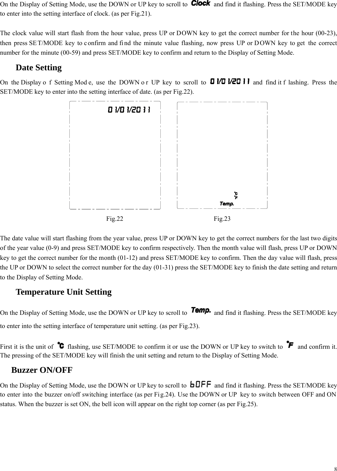  8On the Display of Setting Mode, use the DOWN or UP key to scroll to    and find it flashing. Press the SET/MODE key to enter into the setting interface of clock. (as per Fig.21).  The clock value will start flash from the hour value, press UP or DOWN key to get the correct number for the hour (00-23), then press SE T/MODE key to c onfirm and fi nd the minute value flashing, now press UP or D OWN key to get  the correct number for the minute (00-59) and press SET/MODE key to confirm and return to the Display of Setting Mode.   Date Setting On the Display o f Setting Mod e, use the DOWN o r UP key to scroll to   and find it f lashing. Press the SET/MODE key to enter into the setting interface of date. (as per Fig.22).   Fig.22 Fig.23  The date value will start flashing from the year value, press UP or DOWN key to get the correct numbers for the last two digits of the year value (0-9) and press SET/MODE key to confirm respectively. Then the month value will flash, press UP or DOWN key to get the correct number for the month (01-12) and press SET/MODE key to confirm. Then the day value will flash, press the UP or DOWN to select the correct number for the day (01-31) press the SET/MODE key to finish the date setting and return to the Display of Setting Mode.   Temperature Unit Setting On the Display of Setting Mode, use the DOWN or UP key to scroll to    and find it flashing. Press the SET/MODE key to enter into the setting interface of temperature unit setting. (as per Fig.23).  First it is the unit of    flashing, use SET/MODE to confirm it or use the DOWN or UP key to switch to   and confirm it. The pressing of the SET/MODE key will finish the unit setting and return to the Display of Setting Mode.  Buzzer ON/OFF On the Display of Setting Mode, use the DOWN or UP key to scroll to    and find it flashing. Press the SET/MODE key to enter into the buzzer on/off switching interface (as per Fi g.24). Use the DOWN or UP  key to switch between OFF and ON status. When the buzzer is set ON, the bell icon will appear on the right top corner (as per Fig.25). 