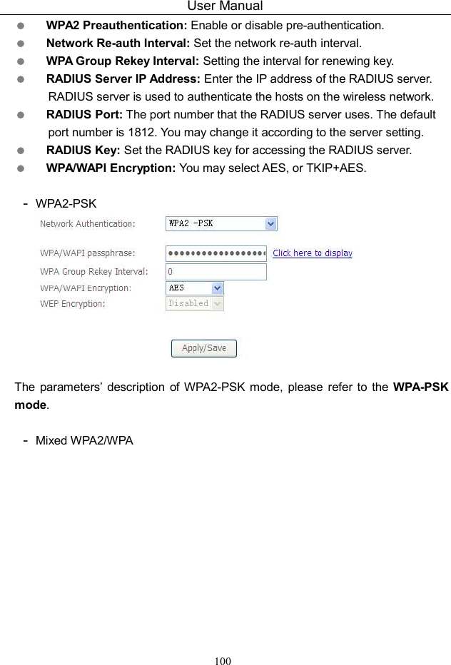 User Manual 100  WPA2 Preauthentication: Enable or disable pre-authentication.  Network Re-auth Interval: Set the network re-auth interval.  WPA Group Rekey Interval: Setting the interval for renewing key.  RADIUS Server IP Address: Enter the IP address of the RADIUS server. RADIUS server is used to authenticate the hosts on the wireless network.  RADIUS Port: The port number that the RADIUS server uses. The default port number is 1812. You may change it according to the server setting.  RADIUS Key: Set the RADIUS key for accessing the RADIUS server.  WPA/WAPI Encryption: You may select AES, or TKIP+AES.  - WPA2-PSK   The parameters’  description  of WPA2-PSK mode,  please  refer to  the  WPA-PSK mode.  - Mixed WPA2/WPA 