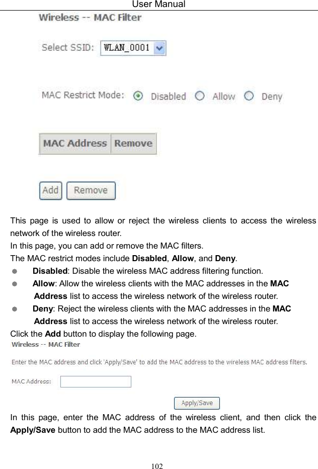User Manual 102   This  page  is  used  to  allow  or  reject  the  wireless  clients  to  access  the  wireless network of the wireless router. In this page, you can add or remove the MAC filters. The MAC restrict modes include Disabled, Allow, and Deny.    Disabled: Disable the wireless MAC address filtering function.  Allow: Allow the wireless clients with the MAC addresses in the MAC Address list to access the wireless network of the wireless router.  Deny: Reject the wireless clients with the MAC addresses in the MAC Address list to access the wireless network of the wireless router. Click the Add button to display the following page.  In  this  page,  enter  the  MAC  address  of  the  wireless  client,  and  then  click  the Apply/Save button to add the MAC address to the MAC address list.   