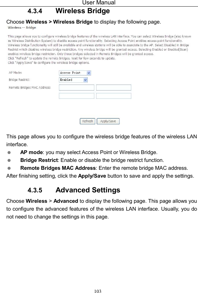 User Manual 103 4.3.4  Wireless Bridge Choose Wireless &gt; Wireless Bridge to display the following page.   This page allows you to configure the wireless bridge features of the wireless LAN interface.  AP mode: you may select Access Point or Wireless Bridge.  Bridge Restrict: Enable or disable the bridge restrict function.  Remote Bridges MAC Address: Enter the remote bridge MAC address. After finishing setting, click the Apply/Save button to save and apply the settings. 4.3.5  Advanced Settings Choose Wireless &gt; Advanced to display the following page. This page allows you to configure the advanced features of the wireless LAN interface. Usually, you do not need to change the settings in this page. 