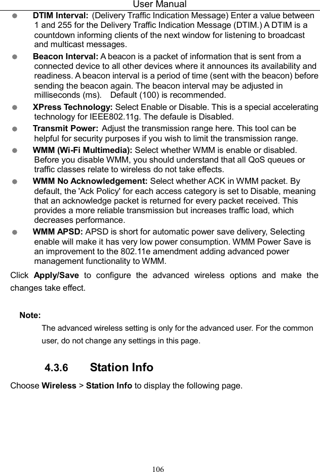 User Manual 106  DTIM Interval: (Delivery Traffic Indication Message) Enter a value between 1 and 255 for the Delivery Traffic Indication Message (DTIM.) A DTIM is a countdown informing clients of the next window for listening to broadcast and multicast messages.  Beacon Interval: A beacon is a packet of information that is sent from a connected device to all other devices where it announces its availability and readiness. A beacon interval is a period of time (sent with the beacon) before sending the beacon again. The beacon interval may be adjusted in milliseconds (ms).    Default (100) is recommended.  XPress Technology: Select Enable or Disable. This is a special accelerating   technology for IEEE802.11g. The defaule is Disabled.  Transmit Power: Adjust the transmission range here. This tool can be helpful for security purposes if you wish to limit the transmission range.  WMM (Wi-Fi Multimedia): Select whether WMM is enable or disabled. Before you disable WMM, you should understand that all QoS queues or traffic classes relate to wireless do not take effects.  WMM No Acknowledgement: Select whether ACK in WMM packet. By default, the &apos;Ack Policy&apos; for each access category is set to Disable, meaning that an acknowledge packet is returned for every packet received. This provides a more reliable transmission but increases traffic load, which decreases performance.    WMM APSD: APSD is short for automatic power save delivery, Selecting enable will make it has very low power consumption. WMM Power Save is an improvement to the 802.11e amendment adding advanced power management functionality to WMM. Click  Apply/Save  to  configure  the  advanced  wireless  options  and  make  the changes take effect. Note: The advanced wireless setting is only for the advanced user. For the common user, do not change any settings in this page. 4.3.6  Station Info Choose Wireless &gt; Station Info to display the following page. 