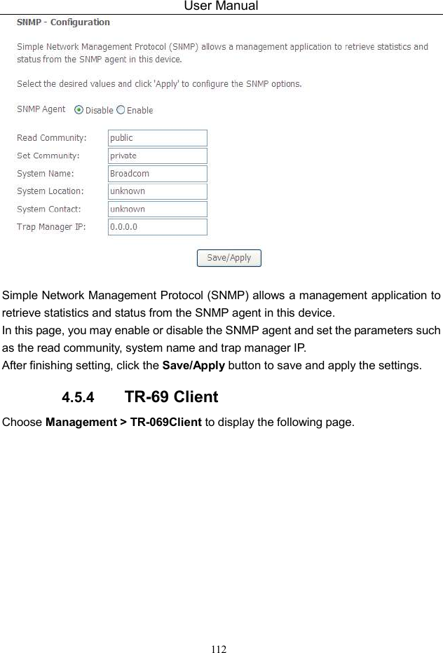 User Manual 112   Simple Network Management Protocol (SNMP) allows a management application to retrieve statistics and status from the SNMP agent in this device. In this page, you may enable or disable the SNMP agent and set the parameters such as the read community, system name and trap manager IP. After finishing setting, click the Save/Apply button to save and apply the settings. 4.5.4  TR-69 Client Choose Management &gt; TR-069Client to display the following page.   
