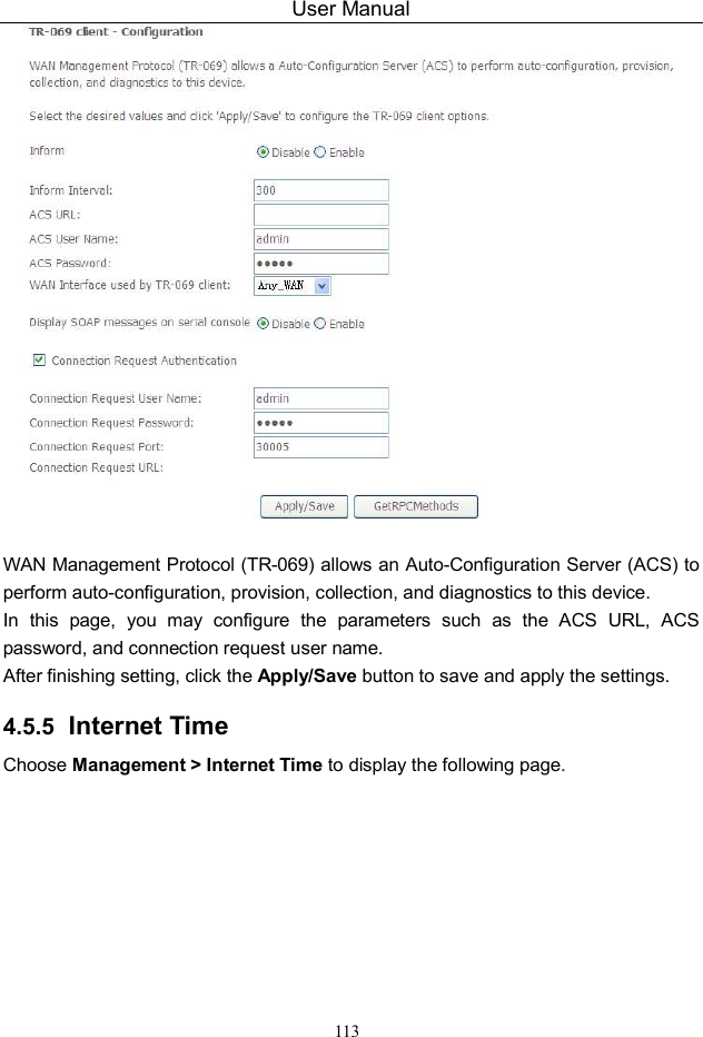 User Manual 113   WAN Management Protocol (TR-069) allows an Auto-Configuration Server (ACS) to perform auto-configuration, provision, collection, and diagnostics to this device. In  this  page,  you  may  configure  the  parameters  such  as  the  ACS  URL,  ACS password, and connection request user name. After finishing setting, click the Apply/Save button to save and apply the settings. 4.5.5  Internet Time Choose Management &gt; Internet Time to display the following page.   