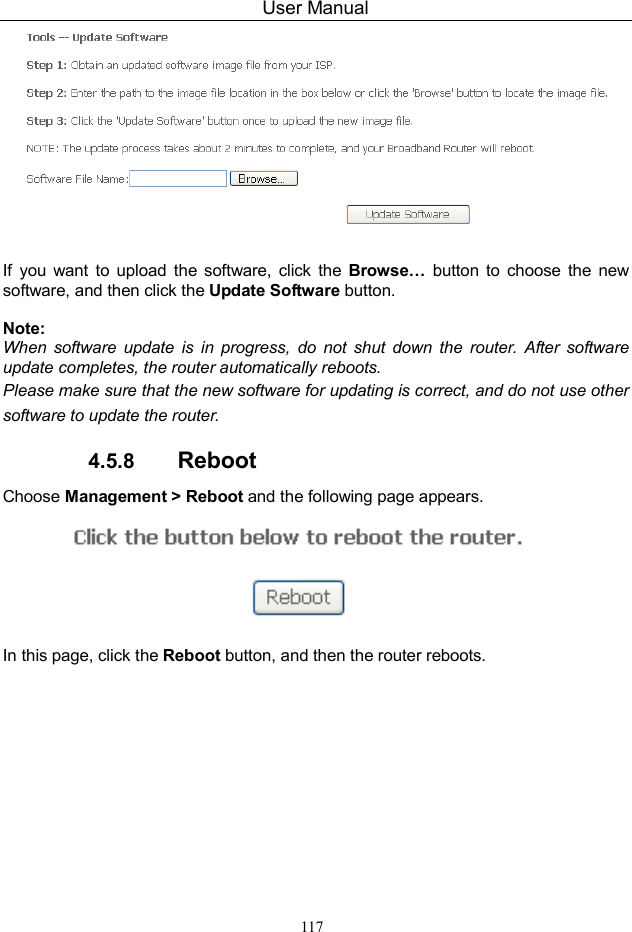 User Manual 117   If  you  want  to  upload  the  software,  click  the  Browse…  button to  choose  the  new software, and then click the Update Software button.  Note: When software  update  is  in  progress,  do  not  shut  down  the  router.  After software update completes, the router automatically reboots. Please make sure that the new software for updating is correct, and do not use other software to update the router. 4.5.8  Reboot Choose Management &gt; Reboot and the following page appears.    In this page, click the Reboot button, and then the router reboots.  