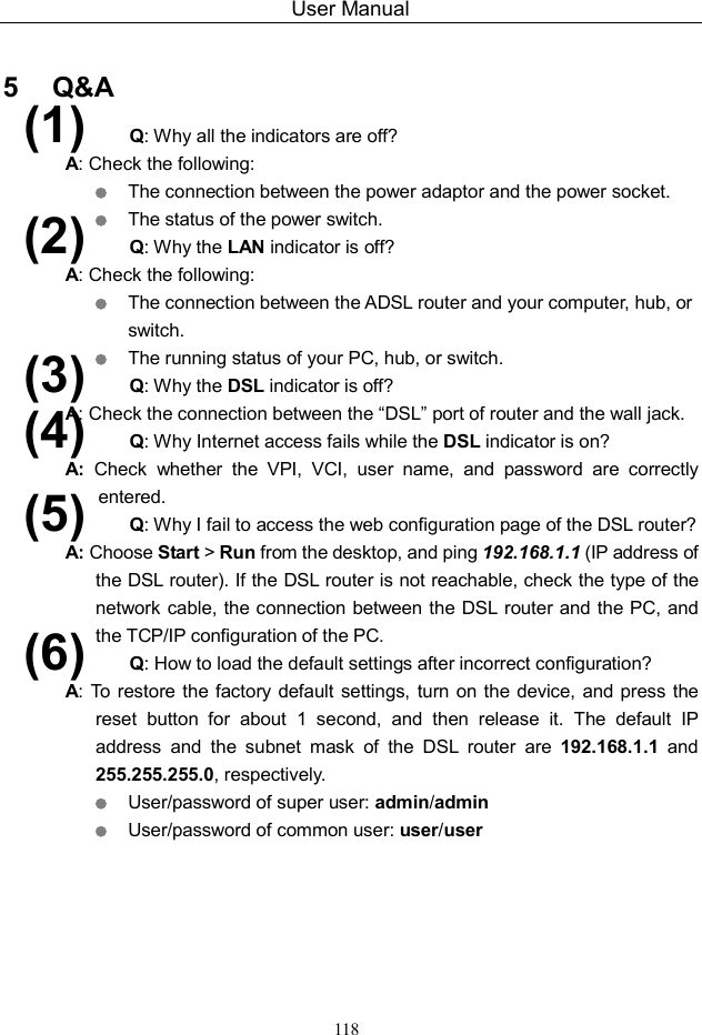 User Manual 118  5   Q&amp;A (1)  Q: Why all the indicators are off? A: Check the following:  The connection between the power adaptor and the power socket.  The status of the power switch. (2)  Q: Why the LAN indicator is off? A: Check the following:  The connection between the ADSL router and your computer, hub, or switch.  The running status of your PC, hub, or switch. (3)  Q: Why the DSL indicator is off? A: Check the connection between the “DSL” port of router and the wall jack. (4)  Q: Why Internet access fails while the DSL indicator is on? A:  Check  whether  the  VPI,  VCI,  user  name,  and  password  are  correctly entered. (5)  Q: Why I fail to access the web configuration page of the DSL router? A: Choose Start &gt; Run from the desktop, and ping 192.168.1.1 (IP address of the DSL router). If the DSL router is not reachable, check the type of the network cable, the connection between the DSL router and the PC, and the TCP/IP configuration of the PC. (6)  Q: How to load the default settings after incorrect configuration? A: To  restore the factory default settings, turn on the device, and press the reset  button  for  about  1  second,  and  then  release  it.  The  default  IP address  and  the  subnet  mask  of  the  DSL  router  are  192.168.1.1  and 255.255.255.0, respectively.    User/password of super user: admin/admin  User/password of common user: user/user    