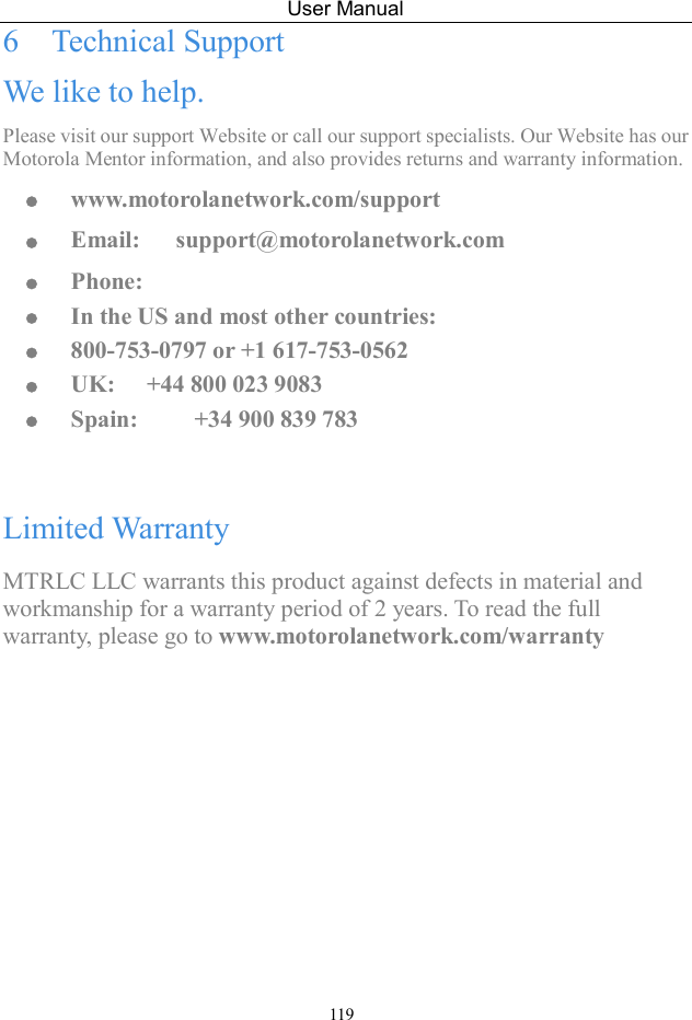 User Manual 119 6  Technical Support We like to help. Please visit our support Website or call our support specialists. Our Website has our Motorola Mentor information, and also provides returns and warranty information.  www.motorolanetwork.com/support  Email:      support@motorolanetwork.com  Phone:      In the US and most other countries:    800-753-0797 or +1 617-753-0562  UK:    +44 800 023 9083  Spain:    +34 900 839 783  Limited Warranty MTRLC LLC warrants this product against defects in material and workmanship for a warranty period of 2 years. To read the full warranty, please go to www.motorolanetwork.com/warranty 