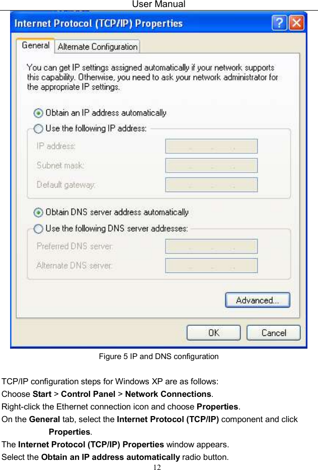 User Manual 12  Figure 5 IP and DNS configuration  TCP/IP configuration steps for Windows XP are as follows: Choose Start &gt; Control Panel &gt; Network Connections. Right-click the Ethernet connection icon and choose Properties. On the General tab, select the Internet Protocol (TCP/IP) component and click Properties. The Internet Protocol (TCP/IP) Properties window appears. Select the Obtain an IP address automatically radio button. 