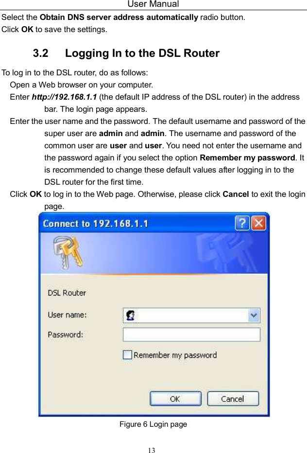 User Manual 13 Select the Obtain DNS server address automatically radio button. Click OK to save the settings. 3.2   Logging In to the DSL Router To log in to the DSL router, do as follows: Open a Web browser on your computer. Enter http://192.168.1.1 (the default IP address of the DSL router) in the address bar. The login page appears. Enter the user name and the password. The default username and password of the super user are admin and admin. The username and password of the common user are user and user. You need not enter the username and the password again if you select the option Remember my password. It is recommended to change these default values after logging in to the DSL router for the first time. Click OK to log in to the Web page. Otherwise, please click Cancel to exit the login page.  Figure 6 Login page 