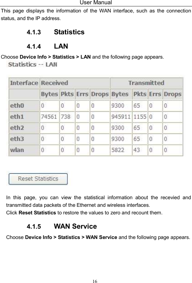 User Manual 16 This  page  displays  the  information  of  the  WAN  interface,  such  as  the  connection status, and the IP address. 4.1.3  Statistics 4.1.4  LAN Choose Device Info &gt; Statistics &gt; LAN and the following page appears.     In  this  page,  you  can  view  the  statistical  information  about  the  recevied  and transmitted data packets of the Ethernet and wireless interfaces.   Click Reset Statistics to restore the values to zero and recount them. 4.1.5  WAN Service Choose Device Info &gt; Statistics &gt; WAN Service and the following page appears.   