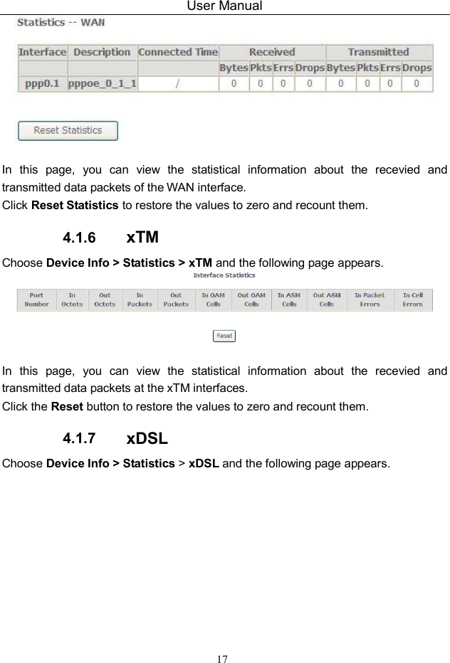 User Manual 17   In  this  page,  you  can  view  the  statistical  information  about  the  recevied  and transmitted data packets of the WAN interface.   Click Reset Statistics to restore the values to zero and recount them. 4.1.6  xTM Choose Device Info &gt; Statistics &gt; xTM and the following page appears.   In  this  page,  you  can  view  the  statistical  information  about  the  recevied  and transmitted data packets at the xTM interfaces.   Click the Reset button to restore the values to zero and recount them. 4.1.7  xDSL Choose Device Info &gt; Statistics &gt; xDSL and the following page appears. 