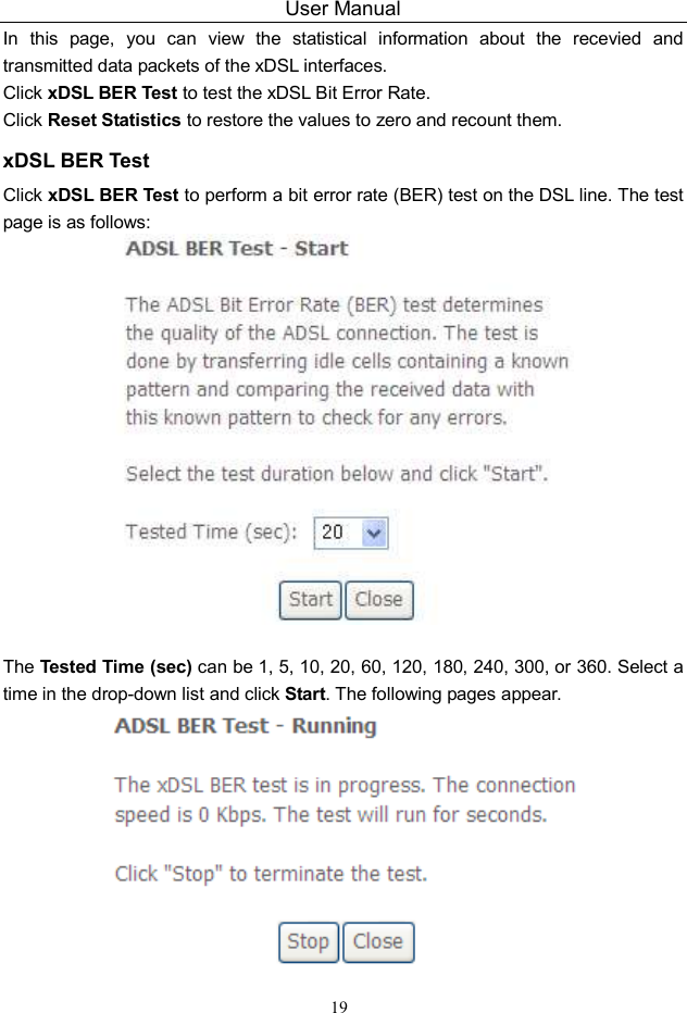 User Manual 19 In  this  page,  you  can  view  the  statistical  information  about  the  recevied  and transmitted data packets of the xDSL interfaces.   Click xDSL BER Test to test the xDSL Bit Error Rate.   Click Reset Statistics to restore the values to zero and recount them. xDSL BER Test Click xDSL BER Test to perform a bit error rate (BER) test on the DSL line. The test page is as follows:   The Tested Time (sec) can be 1, 5, 10, 20, 60, 120, 180, 240, 300, or 360. Select a time in the drop-down list and click Start. The following pages appear.  