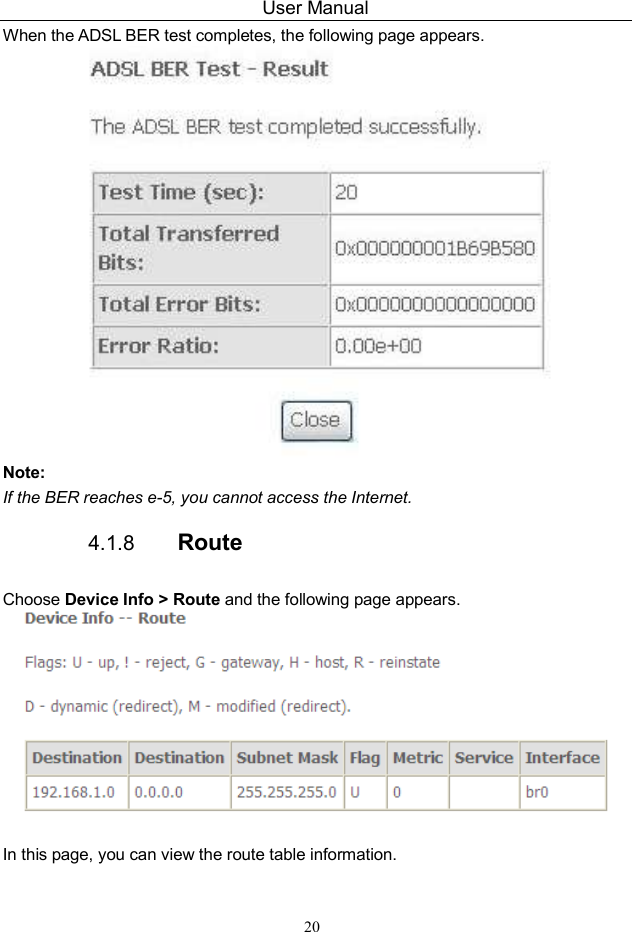 User Manual 20 When the ADSL BER test completes, the following page appears.    Note: If the BER reaches e-5, you cannot access the Internet. 4.1.8  Route Choose Device Info &gt; Route and the following page appears.    In this page, you can view the route table information. 