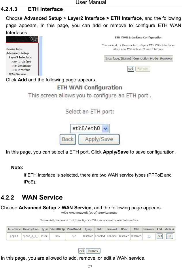 User Manual 27 4.2.1.3  ETH Interface Choose Advanced Setup &gt; Layer2 Interface &gt; ETH Interface, and the following page  appears.  In  this  page,  you  can  add  or  remove  to  configure  ETH  WAN Interfaces.  Click Add and the following page appears.  In this page, you can select a ETH port. Click Apply/Save to save configuration. Note: If ETH Interface is selected, there are two WAN service types (PPPoE and IPoE). 4.2.2  WAN Service Choose Advanced Setup &gt; WAN Service, and the following page appears.  In this page, you are allowed to add, remove, or edit a WAN service. 