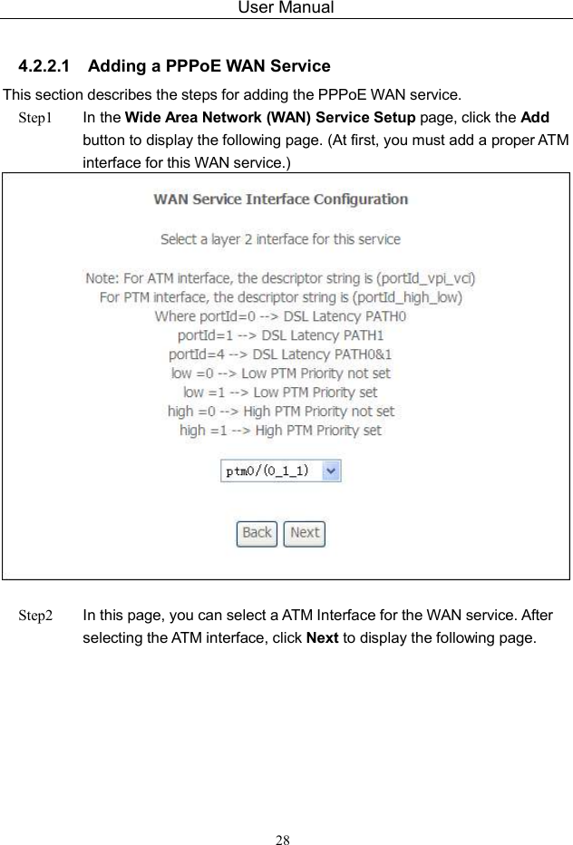 User Manual 28  4.2.2.1  Adding a PPPoE WAN Service This section describes the steps for adding the PPPoE WAN service. Step1  In the Wide Area Network (WAN) Service Setup page, click the Add button to display the following page. (At first, you must add a proper ATM interface for this WAN service.)     Step2  In this page, you can select a ATM Interface for the WAN service. After selecting the ATM interface, click Next to display the following page. 