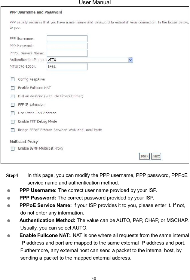 User Manual 30   Step4 In this page, you can modify the PPP username, PPP password, PPPoE service name and authentication method.  PPP Username: The correct user name provided by your ISP.  PPP Password: The correct password provided by your ISP.  PPPoE Service Name: If your ISP provides it to you, please enter it. If not, do not enter any information.  Authentication Method: The value can be AUTO, PAP, CHAP, or MSCHAP. Usually, you can select AUTO.  Enable Fullcone NAT:. NAT is one where all requests from the same internal IP address and port are mapped to the same external IP address and port. Furthermore, any external host can send a packet to the internal host, by sending a packet to the mapped external address. 