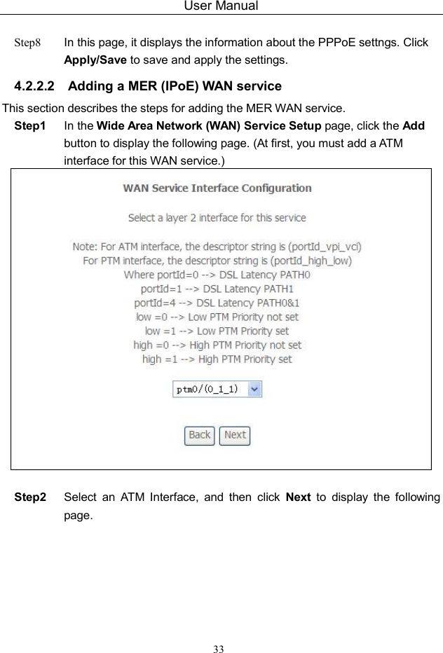 User Manual 33  Step8  In this page, it displays the information about the PPPoE settngs. Click Apply/Save to save and apply the settings. 4.2.2.2  Adding a MER (IPoE) WAN service This section describes the steps for adding the MER WAN service. Step1  In the Wide Area Network (WAN) Service Setup page, click the Add button to display the following page. (At first, you must add a ATM interface for this WAN service.)   Step2  Select  an  ATM  Interface,  and  then  click  Next  to  display  the  following page. 