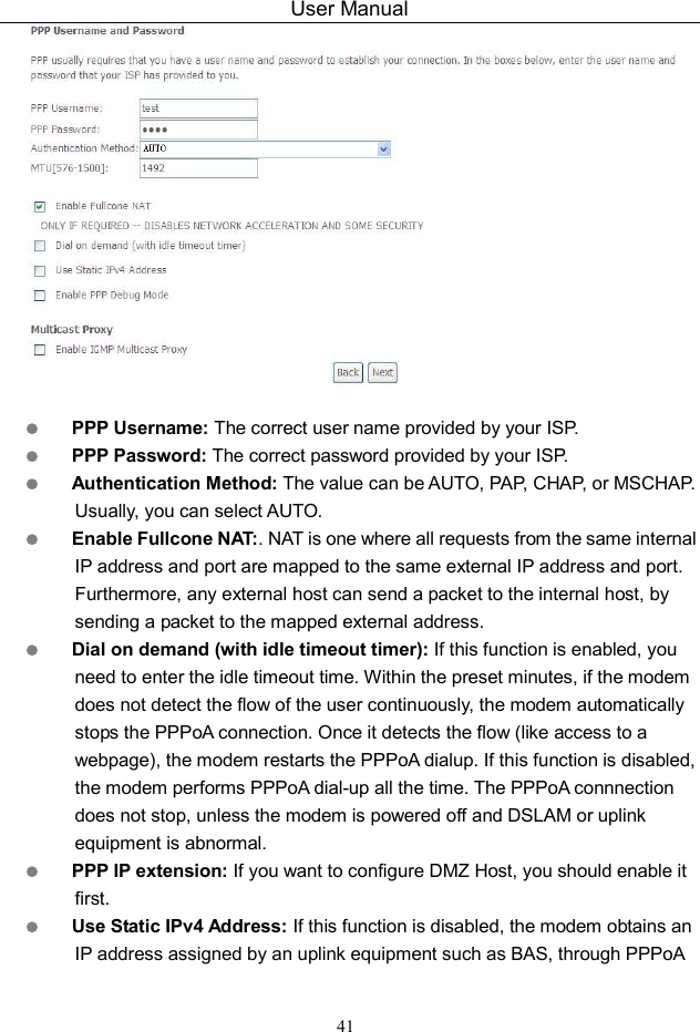 User Manual 41    PPP Username: The correct user name provided by your ISP.  PPP Password: The correct password provided by your ISP.  Authentication Method: The value can be AUTO, PAP, CHAP, or MSCHAP. Usually, you can select AUTO.  Enable Fullcone NAT:. NAT is one where all requests from the same internal IP address and port are mapped to the same external IP address and port. Furthermore, any external host can send a packet to the internal host, by sending a packet to the mapped external address.  Dial on demand (with idle timeout timer): If this function is enabled, you need to enter the idle timeout time. Within the preset minutes, if the modem does not detect the flow of the user continuously, the modem automatically stops the PPPoA connection. Once it detects the flow (like access to a webpage), the modem restarts the PPPoA dialup. If this function is disabled, the modem performs PPPoA dial-up all the time. The PPPoA connnection does not stop, unless the modem is powered off and DSLAM or uplink equipment is abnormal.  PPP IP extension: If you want to configure DMZ Host, you should enable it first.  Use Static IPv4 Address: If this function is disabled, the modem obtains an IP address assigned by an uplink equipment such as BAS, through PPPoA 