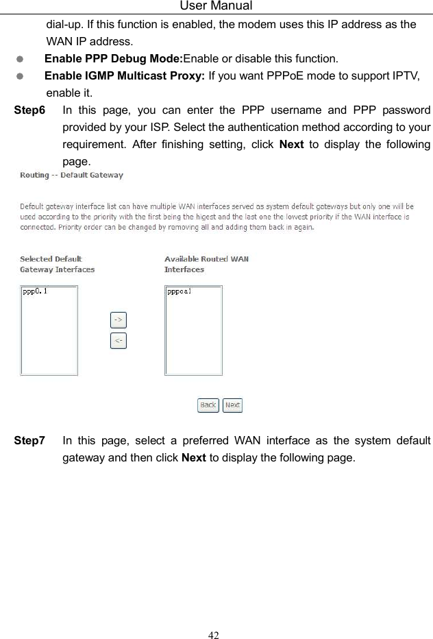 User Manual 42 dial-up. If this function is enabled, the modem uses this IP address as the WAN IP address.  Enable PPP Debug Mode:Enable or disable this function.  Enable IGMP Multicast Proxy: If you want PPPoE mode to support IPTV, enable it. Step6  In  this  page,  you  can  enter  the  PPP  username  and  PPP  password provided by your ISP. Select the authentication method according to your requirement.  After  finishing  setting,  click  Next  to  display  the  following page.   Step7  In  this  page,  select  a  preferred  WAN  interface  as  the  system  default gateway and then click Next to display the following page. 